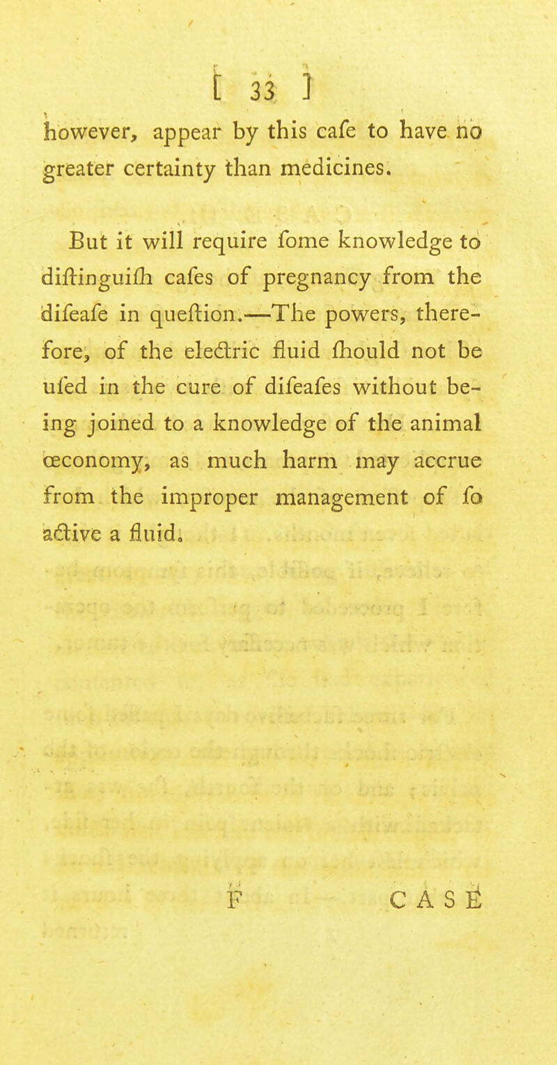 however, appear by this cafe to have no greater certainty than medicines. But it will require fome knowledge to diftinguim cafes of pregnancy from the difeafe in queftion.—The powers, there- fore, of the electric fluid mould not be ufed in the cure of difeafes without be- ing joined to a knowledge of the animal ceconomy, as much harm may accrue from the improper management of fo active a fluid. F C A S £
