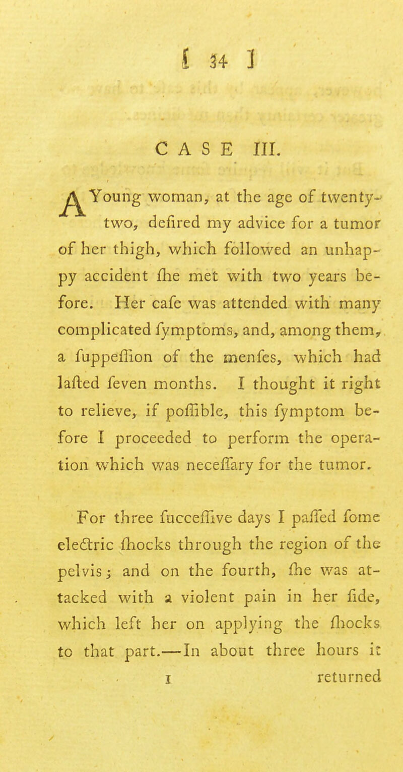 CASE III. Young woman, at the age of twenty- two, defired my advice for a tumor of her thigh, which followed an unhap- py accident me met with two years be- fore. Her cafe was attended with many complicated fymptoms, and, among them, a fuppeffion of the menfes, which had lafted feven months. I thought it right to relieve, if poffible, this fymptom be- fore I proceeded to perform the opera- tion which was neceffary for the tumor. For three fuccefiive days I palled fome electric mocks through the region of the pelvis; and on the fourth, me was at- tacked with a violent pain in her fide, which left her on applying the mocks to that part.—In about three hours it