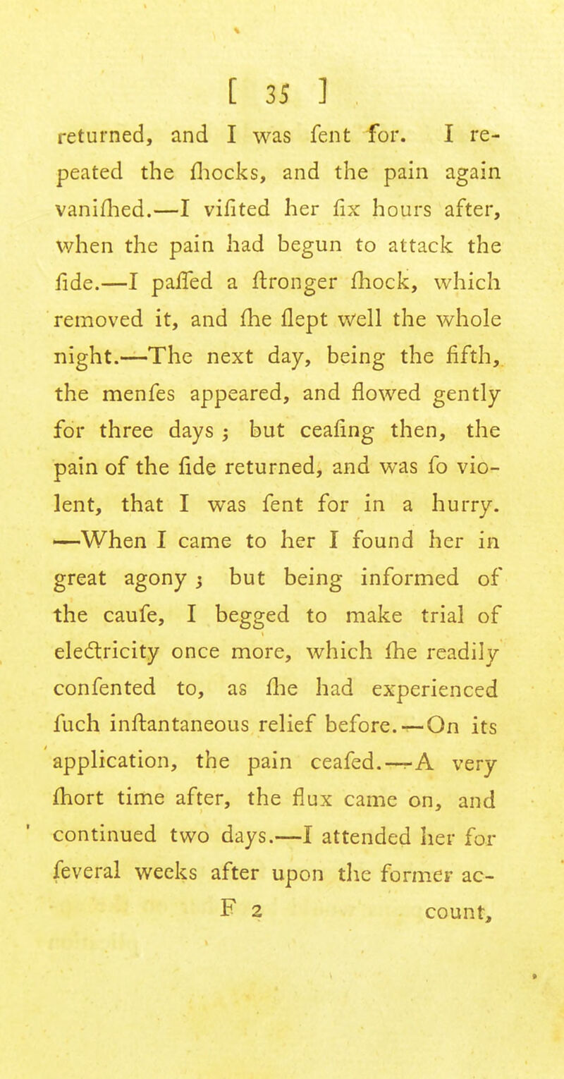 returned, and I was fent for. I re- peated the fhocks, and the pain again vanifhed.—I vifited her fix hours after, when the pain had begun to attack the fide.—I parled a ftronger mock, which removed it, and me flept well the whole night.—The next day, being the fifth, the menfes appeared, and flowed gently for three days ; but ceafing then, the pain of the fide returned, and was fo vio- lent, that I was fent for in a hurry. —When I came to her I found her in great agony y but being informed of the caufe, I begged to make trial of electricity once more, which fhe readily confented to, as fhe had experienced fuch inftantaneous relief before.-^-On its application, the pain ceafed.—very fhort time after, the flux came on, and continued two days.—I attended her for feveral weeks after upon the former ac- F 2 count,