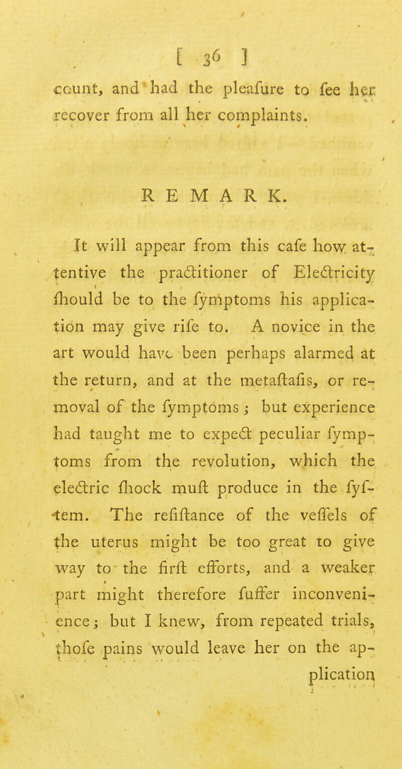 count, and had the pleafure to fee her. recover from all her complaints. REMARK. It will appear from this cafe how at- tentive the practitioner of Electricity mould be to the fyrriptoms his applica- tion may give rife to. A novice in the art would have been perhaps alarmed at the return, and at the metaftarls, or re- moval of the fymptoms -y but experience had taught me to expect; peculiar fymp- toms from the revolution, which the electric mock muft produce in the fyf- *tem. The refinance of the veffels of the uterus might be too great to give way to the firft efforts, and a weaker part might therefore furfer inconveni- ence y but I knew, from repeated trials, thofe pains would leave her on the ap- plication