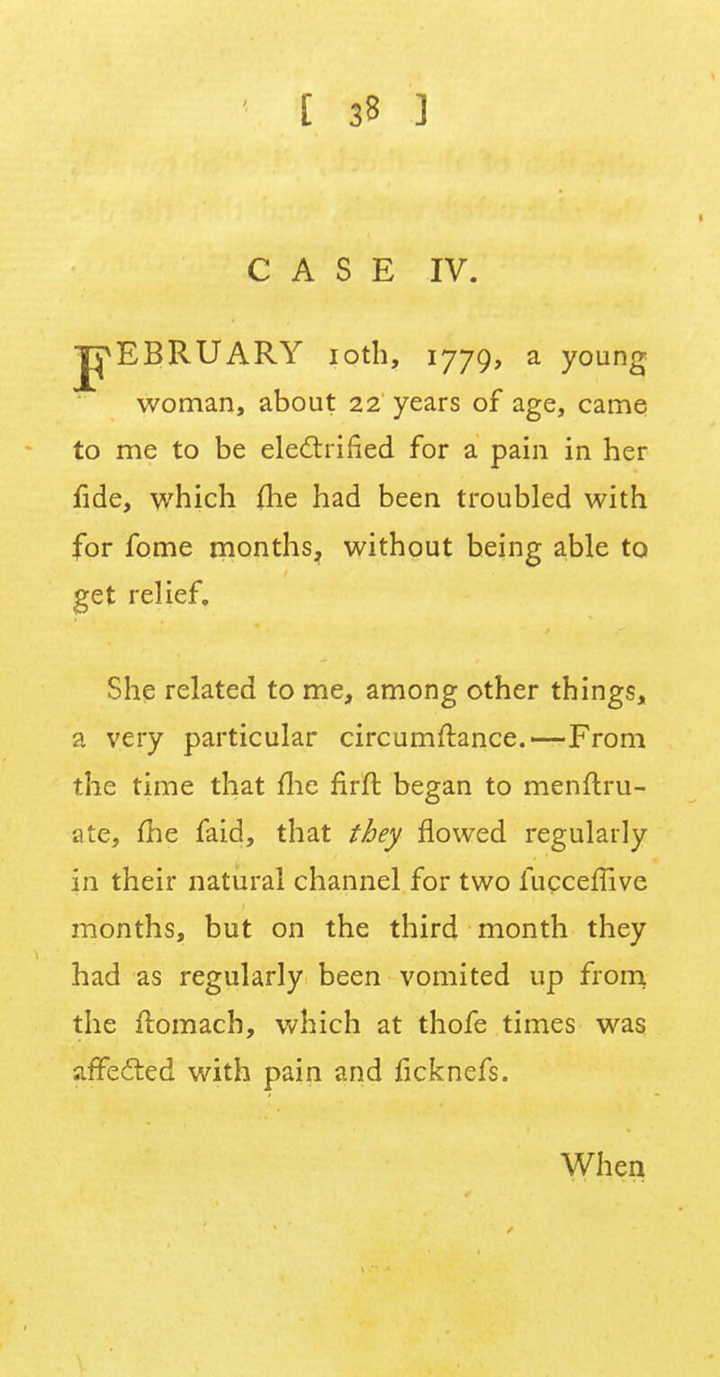 CASE IV. J^EBRUARY ioth, 1779, a young woman, about 22 years of age, came to me to be electrified for a pain in her fide, which fhe had been troubled with for fome months, without being able to get relief. She related to me, among other things, a very particular circumftance.—From the time that fhe firfr, began to menftru- ate, flie faid, that they flowed regularly in their natural channel for two fucceflive months, but on the third month they had as regularly been vomited up from the itomach, which at thofe times was affected with pain and ficknefs. When