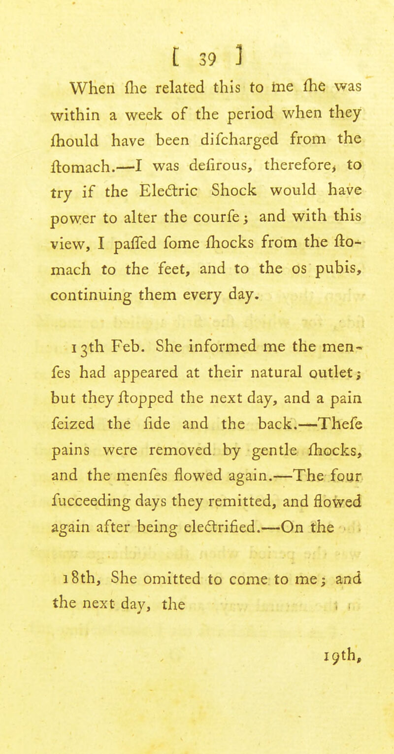 t 39-3 When fiie related this to me ihe was within a week of the period when they mould have been difcharged from the ftomach.—I was defirous, therefore, to try if the Electric Shock would have power to alter the courfe and with this view, I pafTed fome fhocks from the fto- mach to the feet, and to the os pubis, continuing them every day. 13th Feb. She informed me the men- fes had appeared at their natural outlet; but they flopped the next day, and a pain feized the fide and the back.—Thefe pains were removed by gentle fhocks, and the menfes flowed again.—The four fucceeding days they remitted, and flowed again after being electrified.—On the 18th, She omitted to come to me; and the next day, the 19th,