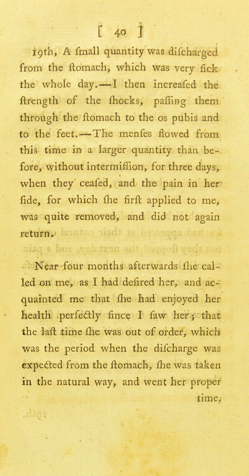 19th, A fmall quantity was difcharged from the ftomach, which was very fick the whole day.—I then increafed the ftrength of the mocks, paffing them through the ftomach to the os pubis and to the feet.—The menfes flowed from this time in a larger quantity than be- fore, without intermimon, for three days, when they ceafed, and the pain in her fide, for which me firft applied to me, was quite removed, and did not again return. Near four months afterwards1 me cal- led on me, as I had defired her, and ac- quainted me that me had enjoyed her health perfectly fince I faw her; that the laft lime me was out of order, which was the period when the difcharge was expected from the ftomach, me was taken in the natural way, and went her proper time,