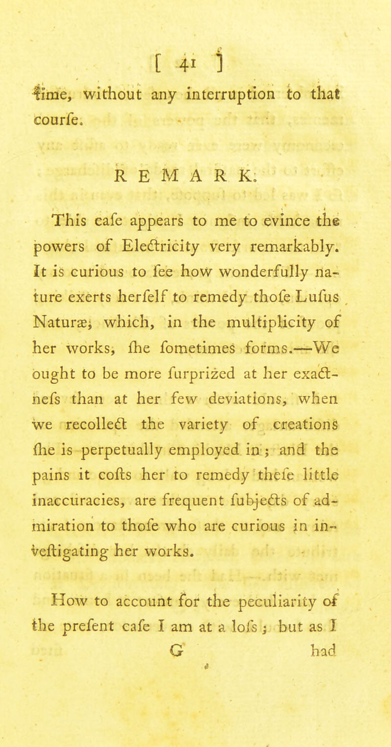 ft 4' 1 lime, without any interruption to that courfe. REMARK. This cafe appears to me to evince the powers of Electricity very remarkably. It is curious to fee how wonderfully na- ture exerts herfelf to remedy thofe Lufus Naturae* which, in the multiplicity of her works, fhe fometimes forms.—We ought to be more furprized at her exact - nefs than at her few deviations, when we recollect the variety of creations (he is perpetually employed in ; and the pains it cofts her to remedy thefe little inaccuracies, are frequent fubjects of ad- miration to thofe who are curious in in- veftigating her works. How to account for the peculiarity of the prefent cafe I am at a lofs ; but as I G had