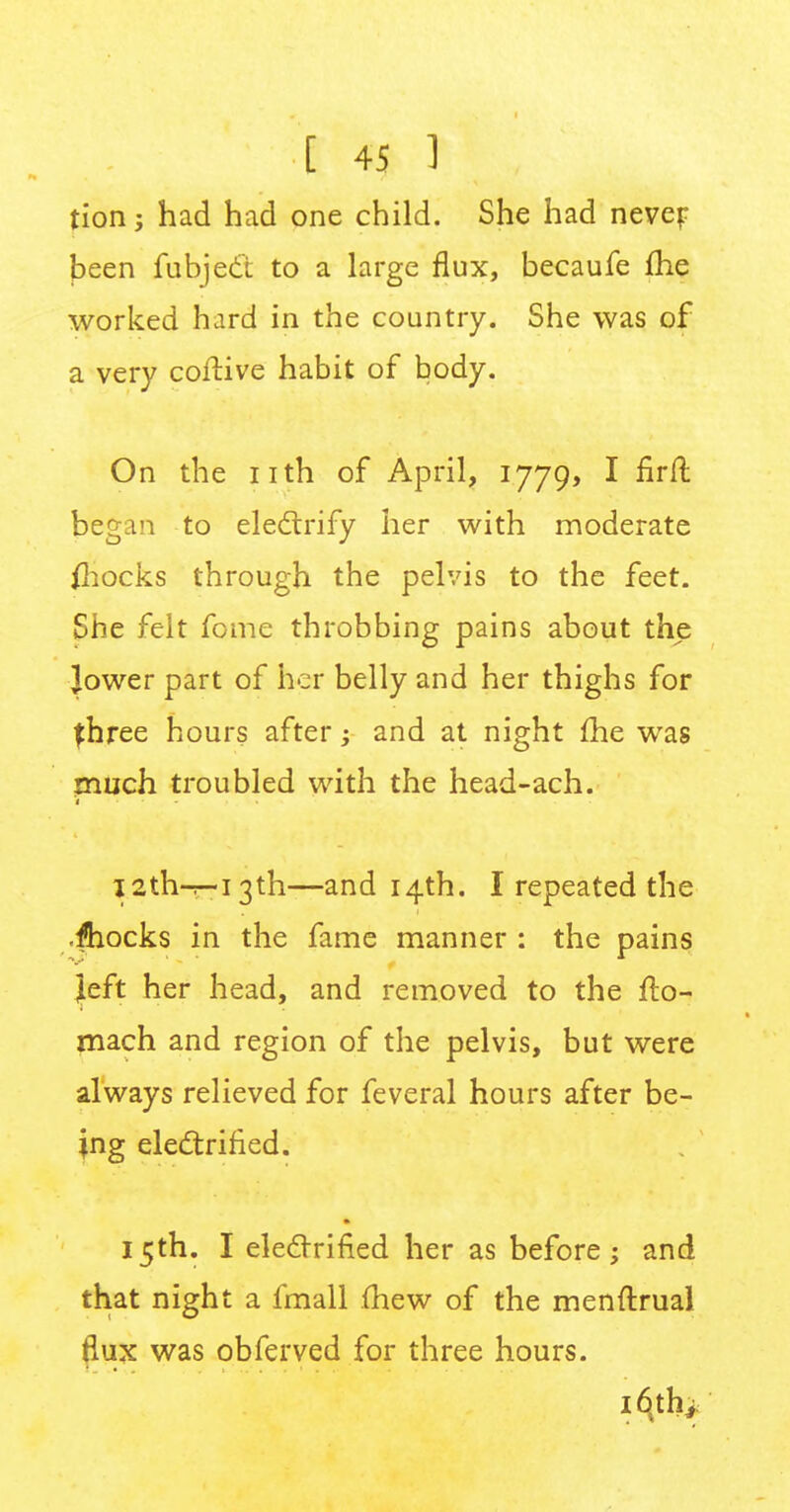 tion; had had one child. She had never- been fubjeci to a large flux, becaufe me worked hard in the country. She was of a very coftive habit of body. On the nth of April, 1779, I firft began to electrify her with moderate {hocks through the pelvis to the feet. She felt fome throbbing pains about the Jower part of her belly and her thighs for fhree hours after; and at night fhe was much troubled with the head-ach. l2th-^-i3th—and 14th. I repeated the fhocks in the fame manner : the pains Jeft her head, and removed to the flo- mach and region of the pelvis, but were always relieved for feveral hours after be- ing electrified. 15th. I electrified her as before ; and that night a fmall (hew of the menftrual flux was obferved for three hours. i6tthi