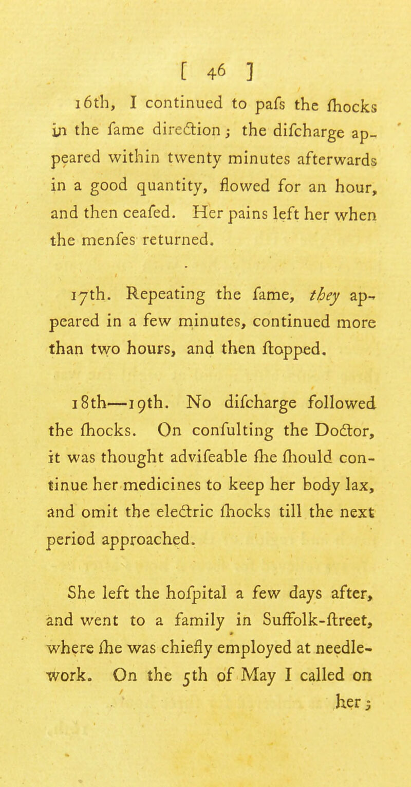16th, I continued to pafs the fhocks in the fame direction -3 the difcharge ap- peared within twenty minutes afterwards in a good quantity, flowed for an hour, and then ceafed. Her pains left her when the menfes returned. 17th. Repeating the fame, they ap- peared in a few minutes, continued more than two hours, and then flopped. 18 th—19th. No difcharge followed the fhocks. On confulting the Doctor, it was thought advifeable fhe mould con- tinue her medicines to keep her body lax, and omit the electric mocks till the next period approached. She left the hofpital a few days after, and went to a family in Suffblk-ftreet, where £he was chiefly employed at needle- work. On the 5th of May I called on her 5