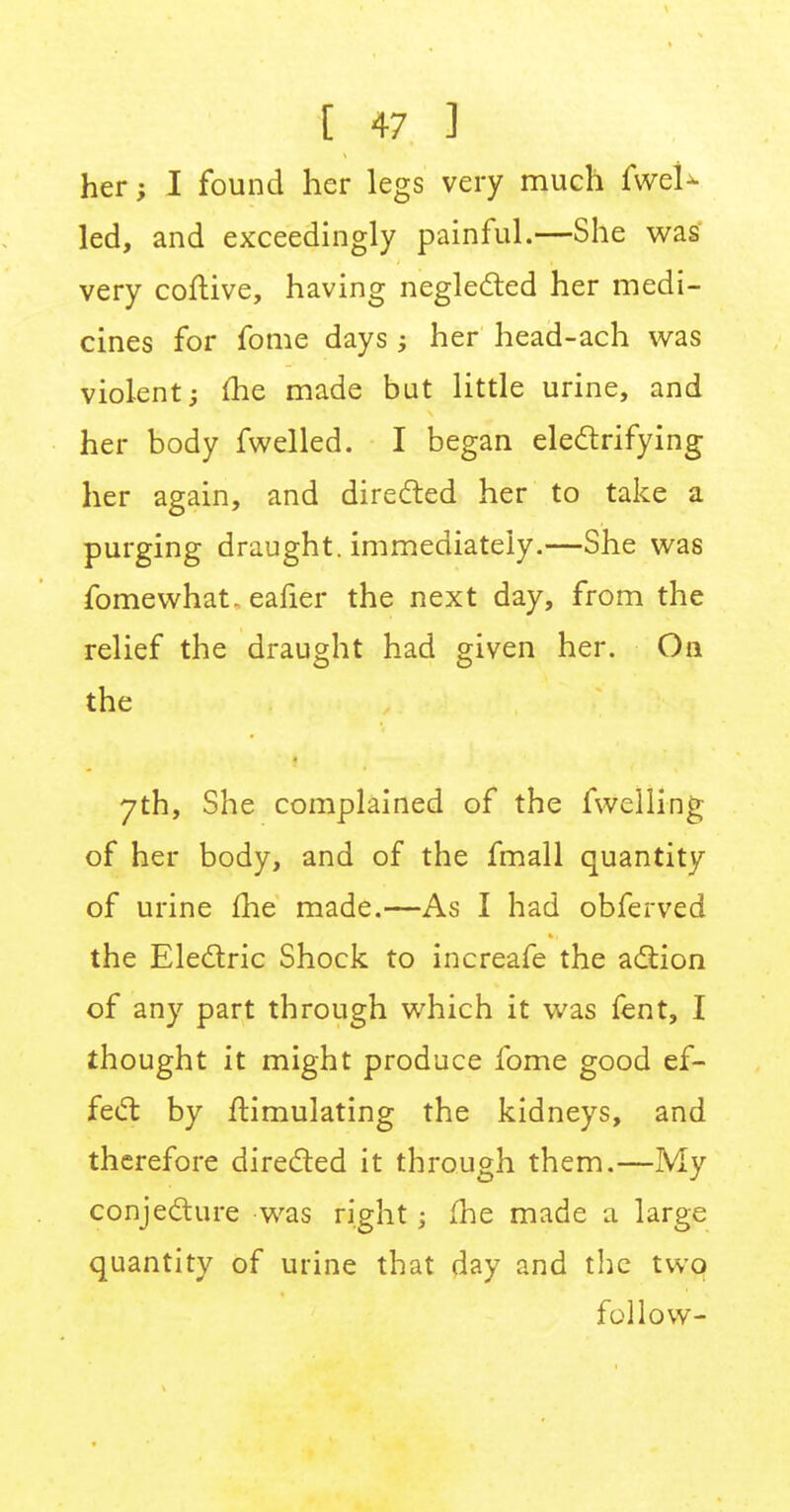her; I found her legs very much fweU led, and exceedingly painful.—She was very coftive, having neglected her medi- cines for fome days; her head-ach was violent; me made but little urine, and her body fwelled. I began electrifying her again, and directed her to take a purging draught, immediately.—She was fome what, eafier the next day, from the relief the draught had given her. On the 7th, She complained of the fwelling of her body, and of the fmall quantity of urine me made.—As I had obferved the Electric Shock to increafe the action of any part through which it was fent, I thought it might produce fome good ef- fect by Simulating the kidneys, and therefore directed it through them.—My conjecture was right; fhe made a large quantity of urine that day and the two follow-