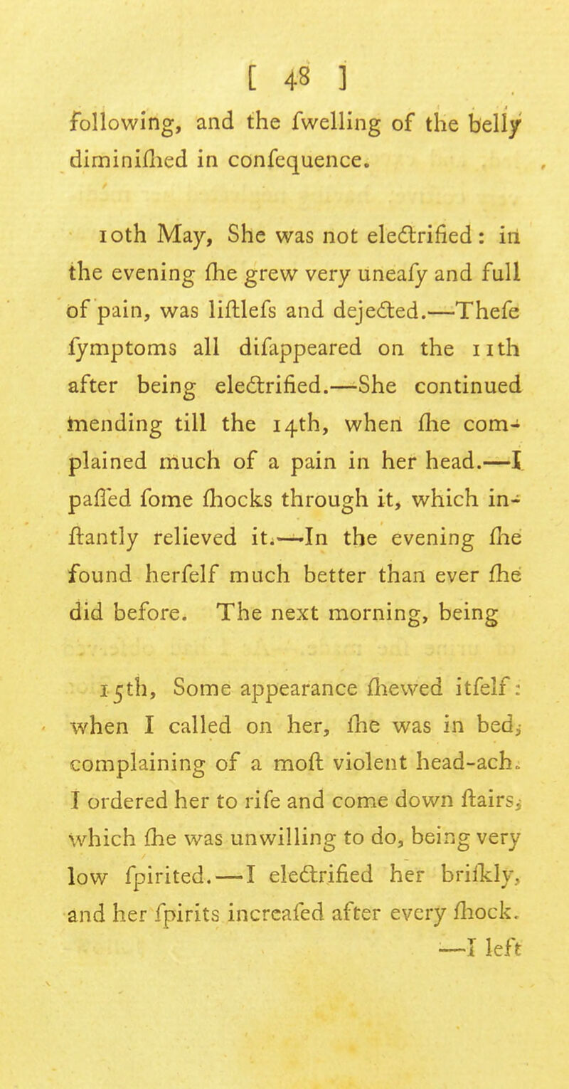 t 4« ] following, and the fwelling of the belly diminimed in confequence. ioth May, She was not electrified: iri the evening me grew very uneafy and full of pain, was liftlefs and deje&ed.—Thefe fymptoms all difappeared on the nth after being electrified.—She continued hiending till the 14th, when me com- plained much of a pain in her head.—I paffed fome mocks through it, which in- frantly relieved iti—-In the evening me found herfelf much better than ever fhe did before. The next morning, being 15th, Some appearance mewed itfelf: when I called on her, fhe was in bed, complaining of a moll violent head-ach. I ordered her to rife and come down ftairsi which fhe was unwilling to do, being very low fpirited.—I electrified her brifklv. and her fpirits increafed after every mock. —I left