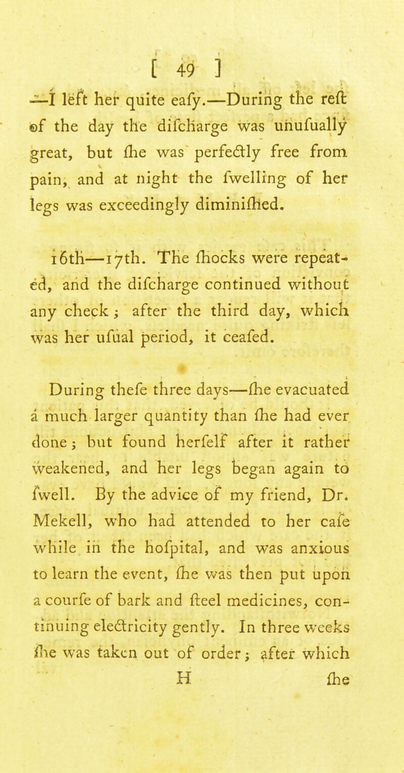 [ & j i ,' —I left her quite eafy.—During the reft ©f the day the difcharge was uhufually great, but me was perfectly free from pain, and at night the fwelling of her legs was exceedingly diminimed. 16th—17th. The mocks were repeat- ed, and the difcharge continued without any check after the third day, which was her ufual period, it ceafed. - During thefe three days—fhe evacuated a much larger quantity than me had ever done j but found herfelf after it rather weakened, and her legs began again to fwell. By the advice of my friend, Dr. Mekell, who had attended to her cafe while in the hofpital, and was anxious to learn the event, me was then put upon a courfe of bark and fteel medicines, con- tinuing electricity gently. In three weeks me was taken out of order; after which H me