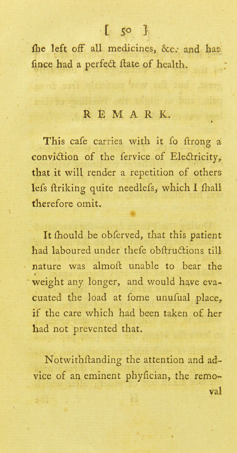 ihe left off all medicines, &c and hac fince had a perfect flate of health. i REMARK. This cafe carries with it fo ftrong a conviction of the fervice of Electricity,; that it will render a repetition of others lefs ftriking quite needlefs, which I mall therefore omit. It mould be obferved, that this patient had laboured under thefe obftructions till nature was almoffc unable to bear the weight any longer, and would have eva- cuated the load at fome unufual place, if the care which had been taken of her had not prevented that. Notwithstanding the attention and ad- vice of an eminent phyfician, the remo- val