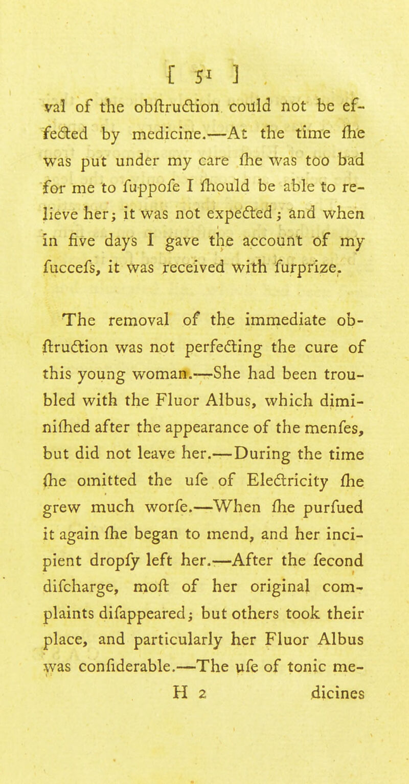 val of the obftruction cotlld not be ef- fected by medicine.—At the time me was put under my care me was too bad for me to fuppofe I mould be able to re- lieve her; it was not expected; and when in five days I gave the account of my fuccefs, it was received with furprize. The removal of the immediate ob- struction was not perfecting the cure of this young woman.—She had been trou- bled with the Fluor Albus, which dimi- nimed after the appearance of the menfes, but did not leave her.—During the time (he omitted the ufe of Electricity me grew much worfe.—When me purfued it again me began to mend, and her inci- pient dropfy left her.-—After the fecond difcharge, molt of her original com- plaints difappearedj but others took their place, and particularly her Fluor Albus was confiderable.—The ufe of tonic me- H 2 dicines