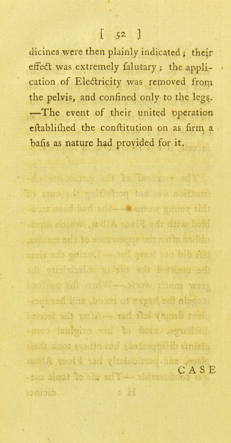 [ 5* ] dicines were then plainly indicated ; thejr effect was extremely falutary ; the appli- > cation of Electricity was removed from \he pelvis, and confined only to the legs. —The event of their united pperation cftablifhed the conftitution on as firm a. bafis as nature had provided for it. C A S E