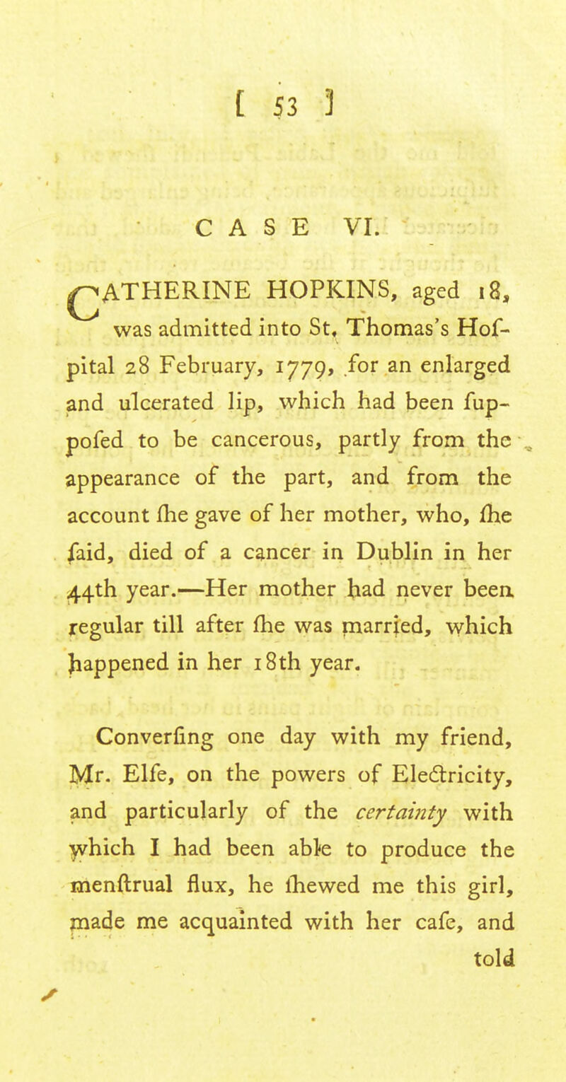 CASE VI. QATHERINE HOPKINS, aged 18, was admitted into St, Thomas's Hof- pital 28 February, 1779, for an enlarged and ulcerated lip, which had been fup- pofed to be cancerous, partly from the appearance of the part, and from the account me gave of her mother, who, me faid, died of a cancer in Dublin in her 44th year.—Her mother had never been regular till after fhe was married, which happened in her 18th year. Converting one day with my friend, Mr. Elfe, on the powers of Electricity, and particularly of the certainty with which I had been able to produce the rnenftrual flux, he mewed me this girl, made me acquainted with her cafe, and told