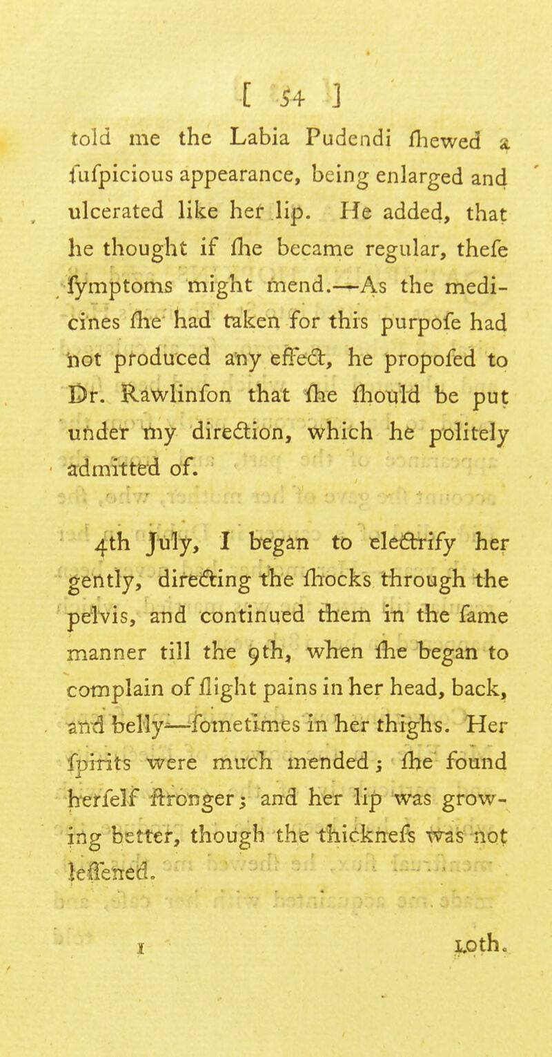 told me the Labia Pudendi mewed % fufpicious appearance, being enlarged and ulcerated like her lip. He added, that he thought if me became regular, thefe fymptoms might mend.—As the medi- cines me had taken for this purpofe had not produced any effect, he propofed to Dr. Rawlinfon that me mould be put under my direction, which he politely admitted of. - 4th July, I began to electrify her gently, directing the mocks through the pelvis, and continued them in the fame manner till the 9th, when me began to complain of flight pains in her head, back, and belly—fome times in her thighs. Her f?jirits were much mended : me found herfelf ftironger; and her lip was grow- ■ ing better, though the thicknefs was not ■ leffenecL 1