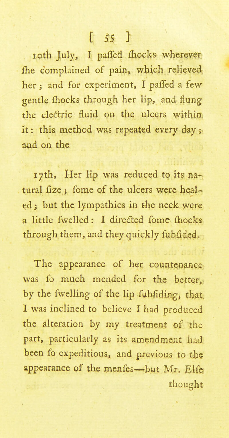 i oth July, I pafled mocks wherever me complained of pain, which relieved her; and for experiment, I palled a few gentle mocks through her lip, and flung the electric fluid on the ulcers within it: this method was repeated every day •„ aad on the 17th, Her lip was reduced to its na- tural fize y fome of the ulcers were heal- ed ; but the lympathics in the neck were a little fwelled: I directed fome- mocks through them, and they quickly fubiided. The appearance of her countenance was fo much mended for the better, by the fwelling of the lip fubfiding, that. I was inclined to believe I had produced the alteration by my treatment of the part, particularly as its amendment had been fo expeditious, and previous to the appearance of the menfes—but Mr, Elfe thought
