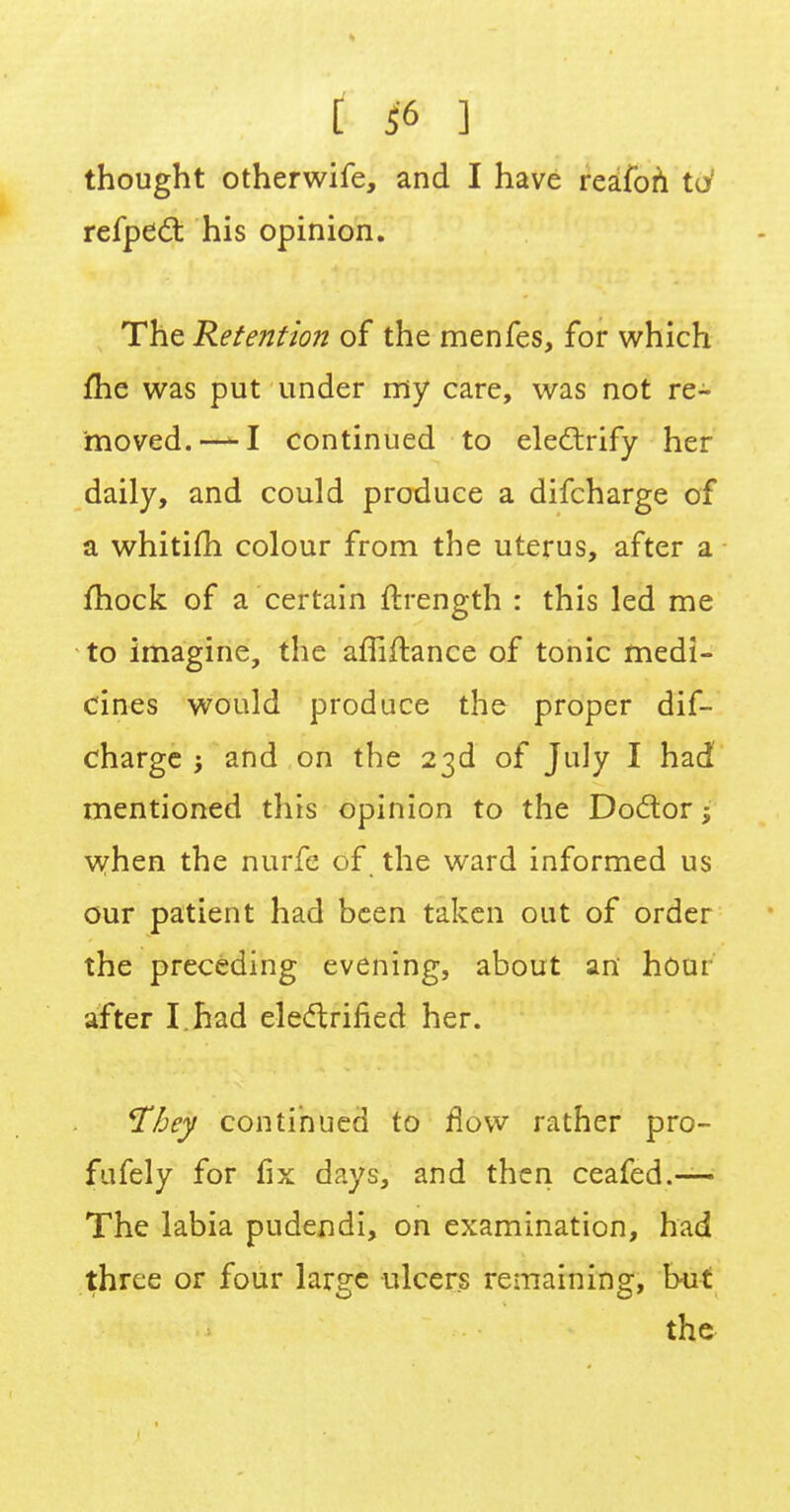 [ i'6 ] thought otherwife, and I have reafon td refpect his opinion. The Retention of the menfes, for which me was put under my care, was not re- moved.—-I continued to electrify her daily, and could produce a difcharge of a whitifh colour from the uterus, after a mock of a certain ftrength : this led me to imagine, the afTiftance of tonic medi- cines would produce the proper dif- charge 5 and on the 23d of July I had mentioned this opinion to the Doctor when the nurfe of the ward informed us our patient had been taken out of order the preceding evening, about an hour after I. had electrified her. ¥bey continued to flow rather pro- fufely for fix days, and then ceafed.— The labia pudendi, on examination, had three or four lar^e ulcers remaining, but the