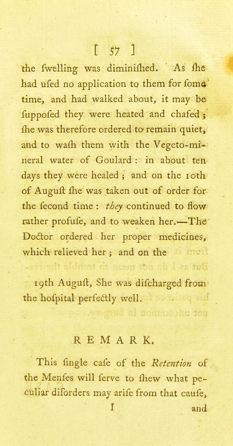 the fwelling was diminimed. As me had ufed no application to them forfoma time, and had walked about, it may be fuppofed they were heated and chafed ; me was therefore ordered to' remain quiet, and to warn them with the Vegeto-mi- neral water of Goulard : in about ten days they were healed ; and on the ioth of Auguft me was taken out of order for the fecond time : they continued to flow rather profufe, and to weaken her.—The Doctor ordered her proper medicines, which relieved her ; and on the 19th Auguft, She was difcharged from the hofpital perfectly well. REMARK. This fmgle cafe of the Retention of the Menfes will ferve to mew what pe- culiar dilbrders may arife from that caufe, I and