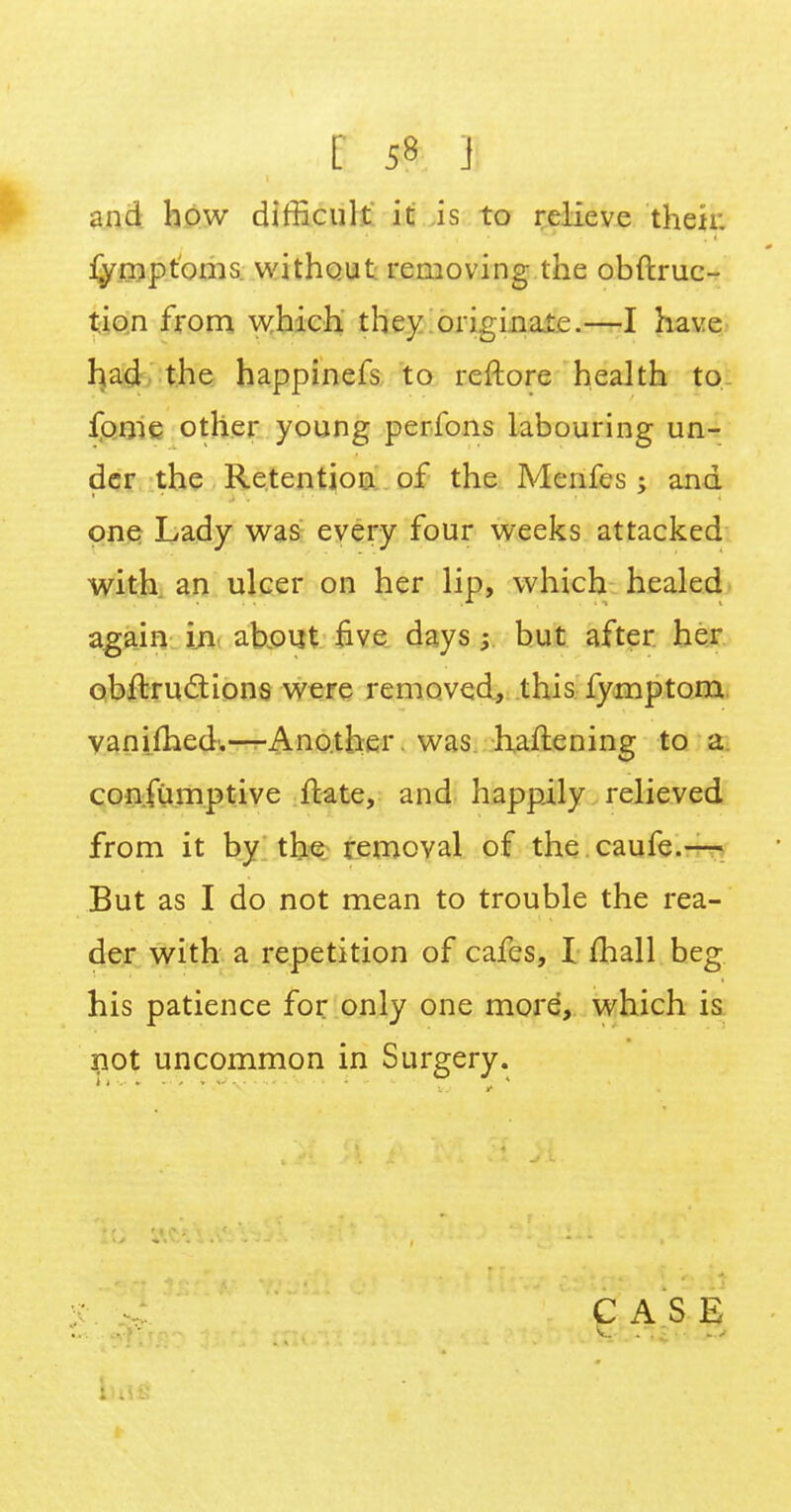 and how difficult it is to relieve their, fymptoms without removing the obftruc- tion from which they originate.—I have had the happinefs to rcftore health to, fome other young perfons labouring un- der the Retention of the Menfes; and one Lady was every four weeks attacked with an ulcer on her lip, which healed again in about five days ; but after her obftructions were removed, this fymptom vanifhed.—Another was hardening to a consumptive ftate, and happily relieved from it by the removal of the caufe.— But as I do not mean to trouble the rea- der with a repetition of cafes, I mall beg his patience for only one more, which is not uncommon in Surgery. CASE