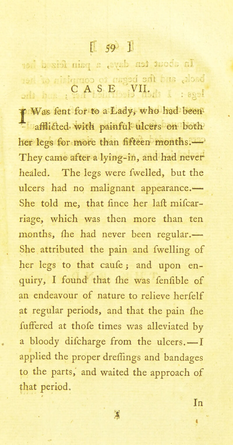 CASE VII. J Was fent for to a Lady, who had been- afSifted-with painful ulcers on both her legs for more than fifteen months.—1 They came after a lying-in, and had never healed. The legs were fwelled, but the ulcers had no malignant appearance.— She told me, that lince her laft mifcar- riage, which was then more than ten months, me had never been regular.— She attributed the pain and fwelling of her legs to that caufe; and upon en- quiry, I found that me was fenfible of an endeavour of nature to relieve herfelf at regular periods, and that the pain me fufFered at thofe times was alleviated by a bloody difcharge from the ulcers.—I applied the proper dreffings and bandages to the parts, and waited the approach of that period. In