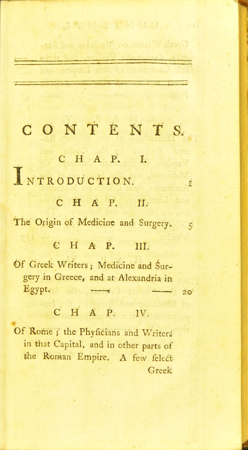 CONTENT S. i C H A P. I. Introduction. CHAP. ID The Origin of Medicine and Surgery, CHAP. III. Gf Greek Writers; Medicine and Sur- gery in Greece, and at Alexandria in Egypt. . j C H A P. IV. f Of Rome •' the Phyficians and Writer^ in that Capital, and in other parts of the Roman Empire. A few feled:- Greek