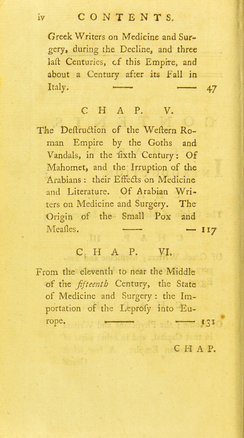 Greek Writers on Medicine and Sur- gery, during the Decline, and' three lad Centuries, cf this Empire, and about a Century after its Fall in Italy. —— 47 CHAP. V. The Deftrudtion of the Wedern Ro- man Empire by the Goths and Vandals, in the dxth Century: Of Mahomet, and the* Irruption of the 'Arabians : their Ededls bn Medicine and Literature. Of Arabian Wri- ters on Medicine and Surgery. The Origin of the Small Pox and o Meades. — 117 C II A P. VL From the eleventh to near the Middle of the fifteenth Century, the State of Medicine and Surgery : the Im- portation of the Lcprofy into Eu- rope. . • 131 CHAP.