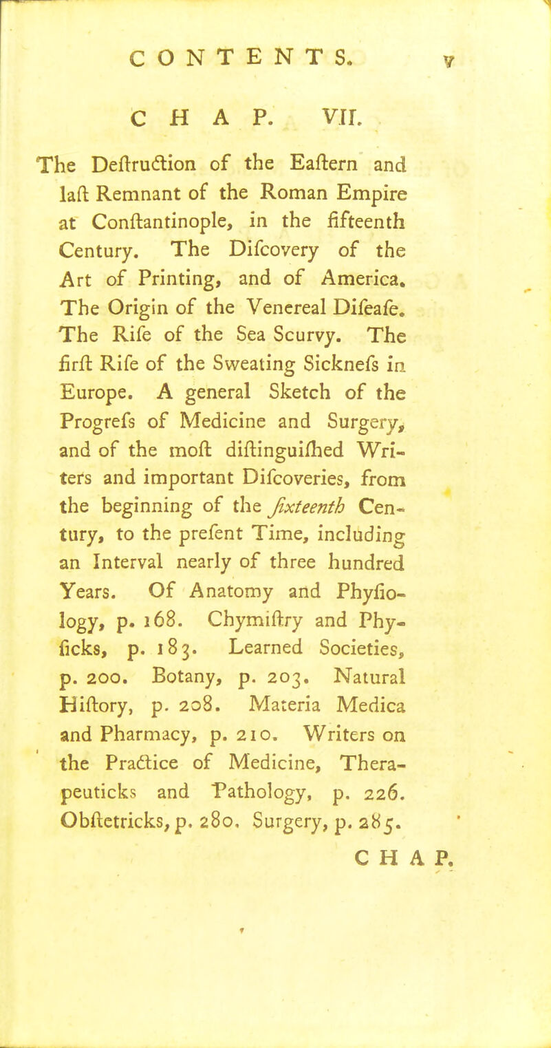 CHAP. VU. The Deftrudtion of the Eaftern and laft Remnant of the Roman Empire at Conftantinople, in the fifteenth Century. The Difcovery of the Art of Printing, and of America, The Origin of the Venereal Difeafe. The Rife of the Sea Scurvy. The iirfl Rife of the Sweating Sicknefs in Europe. A general Sketch of the Progrefs of Medicine and Surgery, and of the moft diftinguiflied Wri- ters and important Difcoveries, from the beginning of the Jixteenth Cen- tury, to the prefent Time, including an Interval nearly of three hundred Years. Of Anatomy and Phyfio- logy, p. i6B. Chymiftry and Phy- ficks, p. 183. Learned Societies, p. 200. Botany, p. 203, Natural Hiftory, p. 208. Materia Medica and Pharmacy, p. 210. Writers on the Pradlice of Medicine, Thera- peuticks and Pathology, p. 226. Obftetricks, p. 280, Surgery, p. 285. CHAP, ✓ f