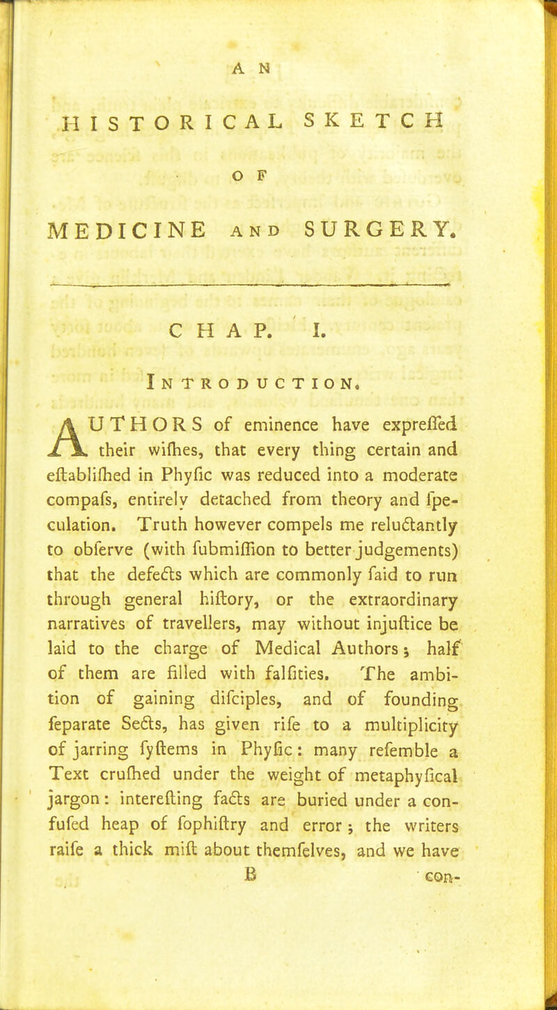 HISTORICAL SKETCH MEDICINE AND SURGERY. CHAP. I. Introduction. U T H O R S of eminence have exprefled their wifhes, that every thing certain and eftabliflied in Phyfic was reduced into a moderate compafs, entirely detached from theory and fpe- CLilation. Truth however compels me reludlantly to obferve (with fubmiflion to better judgements) that the defeats which are commonly faid to run through general hiftory, or the extraordinary narratives of travellers, may without injuftice be laid to the charge of Medical Authors 5 half of them are filled with falfities. The ambi- tion of gaining difciples, and of founding, feparate Seds, has given rife to a multiplicity of jarring fyftems in Phyfic: many refemble a Text cruflied under the weight of metaphyfical jargon: interefting fads are buried under a con- fufed heap of fophiftry and error ; the writers raife a thick mill about themfelves, and we have O F B con