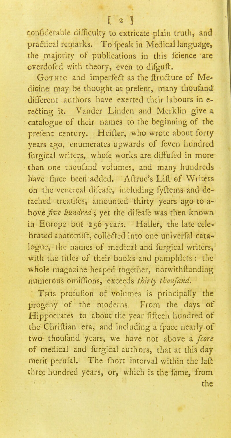 confickfable difficulty to extricate plain truth, and praftical remarks. To fpeak in Medical language, the majority of publications in this fcience are overdofed with theory, even to difguft. Gothic and imperfedt as the ftrudlure of Me- dicine may be thought at prefent, many thoufand' different authors have exerted their labours in e- reeling it. Vander Linden and Merklin give a catalogue of their names to the beginning of the prefent century. Heifter, who wrote about forty years ago, enumerates upwards of feven hundred furgical writers, whofe works are diffufed in more than one thoufand volumes, and many hundreds have fince been added. Aftruc’s Lift of Writers on the venereal difeafe, including fyftems and de- tached treadfes, amounted thirty years ago to a- bove hundred; yet the difeafe was then known in Europe but 256 years. Haller, the late cele- brated anatomift, colleded into one univerfal cata- logue, the names of medical and furgical writers, with the titles of their books and pamphlets : the whole magazine heaped together, notwithftanding numerous omiffions, exceeds thirty thoufand. This profufion of volumes is principally the progeny of the moderns. From the days of Hippocrates to about the year fifteen hundred of the Chriftian era, and including a fpace nearly of two thoufand years, we have not above a /core of medical and furgical authors, that at this day merit perufal. The fliort interval within the laft three hundred years, or, which is the fame, from the