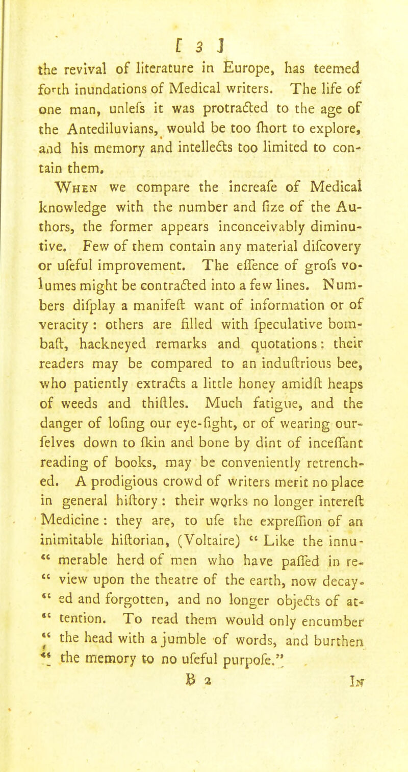 the revival of literature in Europe, has teemed forth inundations of Medical writers. The life of one man, unlefs it was protrafted to the age of the Antediluvians,^ would be too fliort to explore, and his memory and intelledts too limited to con- tain them. When we compare the increafe of Medical knowledge with the number and fize of the Au- thors, the former appears inconceivably diminu- tive. Few of them contain any material difcovery or ufeful improvement. The effence of grofs vo- lumes might be contradled into a few lines. Num- bers difplay a manifeft want of information or of veracity : others are filled with fpeculative bom- baft, hackneyed remarks and quotations: their readers may be compared to an induftrious bee, who patiently extracts a little honey amidft heaps of weeds and thiftles. Much fatigue, and the danger of lofing our eye-fight, or of wearing our- felves down to fkin and bone by dint of incefiant reading of books, may be conveniently retrench- ed. A prodigious crowd of writers merit no place in general hiftory : their works no longer intereft ' Medicine : they are, to ufe the expreflion of an inimitable hiftorian, (Voltaire) “ Like the innu- “ merable herd of men who have pafled in re- “ view upon the theatre of the earth, now decay- “ ed and forgotten, and no longer objefts of at- “ tention. To read them would only encumber “ the head with a jumble of words, and burthen ** the memory to no ufeful purpofe.” 3 2 In