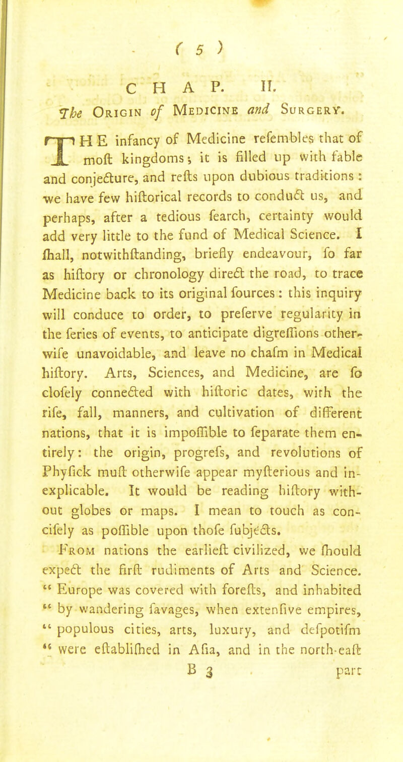 CHAP. II. Origin of Medicine and Surgery. TH E infancy of Medicine refembles that of moft kingdoms •, it is filled up with fable and conjecture, and refts upon dubious traditions : we have few hiftorical records to condnCt us, and perhaps, after a tedious fearch, certainty would add very little to the fund of Medical Science. I fhall, notwithftanding, briefly endeavour, fo far as hiftory or chronology direCt the road, to trace Medicine back to its original fources: this inquiry will conduce to order, to preferve regularity in the feries of events, to anticipate digrelTions other- wife unavoidable, and leave no chafm in Medical hiftory. Arts, Sciences, and Medicine, are lb clofely conneCled with hiftoric dates, with the rife, fall, manners, and cultivation of different nations, that it is impolTible to feparate them en- tirely : the origin, progrefs, and revolutions of Phyfick muft otherwife appear myfterious and in- explicable. It would be reading hiftory with- out globes or maps. I mean to touch as con- cifely as polTible upon thofe fubj^Cls. From nations the earlieft civilized, we fhould expeCt the firft rudiments of Arts and Science. “ Europe was covered with forefts, and inhabited “ by wandering favages, when extenfive empires, “ populous cities, arts, luxury, and defpotifm ‘‘ were eftablilhed in Afia, and in the north-eaft B 3 . part