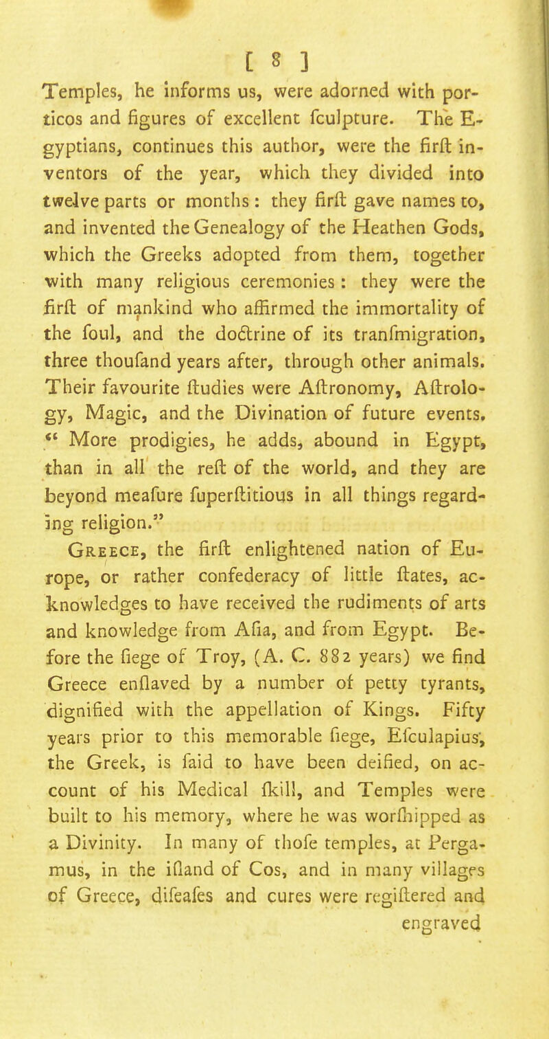 Temples, he informs us, were adorned with por- ticos and figures of excellent fculpture. The E- gyptians, continues this author, were the firft in- ventors of the year, which they divided into twelve parts or months : they firft gave names to, and invented the Genealogy of the Heathen Gods, which the Greeks adopted from them, together with many religious ceremonies : they were the iirft of mankind who affirmed the immortality of the foul, and the dodlrine of its tranfmigration, three thoufand years after, through other animals. Their favourite ftudies were Aftronomy, Aftrolo- gy. Magic, and the Divination of future events. More prodigies, he adds, abound in Egypt, than in all the reft of the world, and they are beyond meafure fuperftitious in all things regard- ing religion.” Greece, the firft enlightened nation of Eu- rope, or rather confederacy of little ftates, ac- knowledges to have received the rudiments of arts and knowledge from Afia, and from Egypt. Be- fore the fiege of Troy, (A. C. 882 years) we find Greece enflaved by a number of petty tyrants, dignified with the appellation of Kings. Fifty years prior to this memorable fiege, Efculapius’, the Greek, is faid to have been deified, on ac- count of his Medical (kill, and Temples were built to his memory, where he was worffiipped as a Divinity. In many of thofe temples, at Perga- mus, in the ifiand of Cos, and in many villages of Greece, difeafes and cures were regiftered and engraved