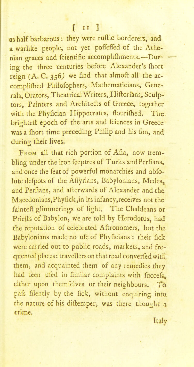 as half barbarous: they were ruftic borderers, and a warlike people, not yet poflefled of the Athe- nian graces and fcientific accomplifliments.—Dur- ing the three centuries before Alexander’s fliort reign (A. C. 356^ we find that almoft all the ac- complifhed Philofophers, Mathematicians, Gene- rals, Orators, Theatrical Writers, .Hiftorians^ Sculp- tors, Painters and Architeds of Greece, together with the Phyfician Hippocrates, flourifhed. The. brighteft epoch of the arts and fciences in Greece was a fiiort time preceding Philip and his fon, and during their lives. From all that rich portion of Afia, now trem- bling under the iron feeptres of Turks andPerfians, and once the feat of powerful monarchies and abfo- lute defpots of the Aflyrians, Babylonians, Medes, and Perfians, and afterwards of Alexander and the Macedonians,Phyfickjin irs infancy,receives not the fainteft glimmerings of light. The Chaldeans or Priefts of Babylon, we are told by Herodotus, had the reputation of celebrated Aftronomers, but the Babylonians made no ufe of Phyficians : their fick were carried out to public roads, markets, and fre- quented places: travellers on that road converfed wItK them, and acquainted them of any remedies they had feen ufed in fimilar complaints with fuccefs, either upon themfelves or their neighbours. To pafs filently by the fick, without enquiring into the nature of his diftemper, was there thought a crime. Italy