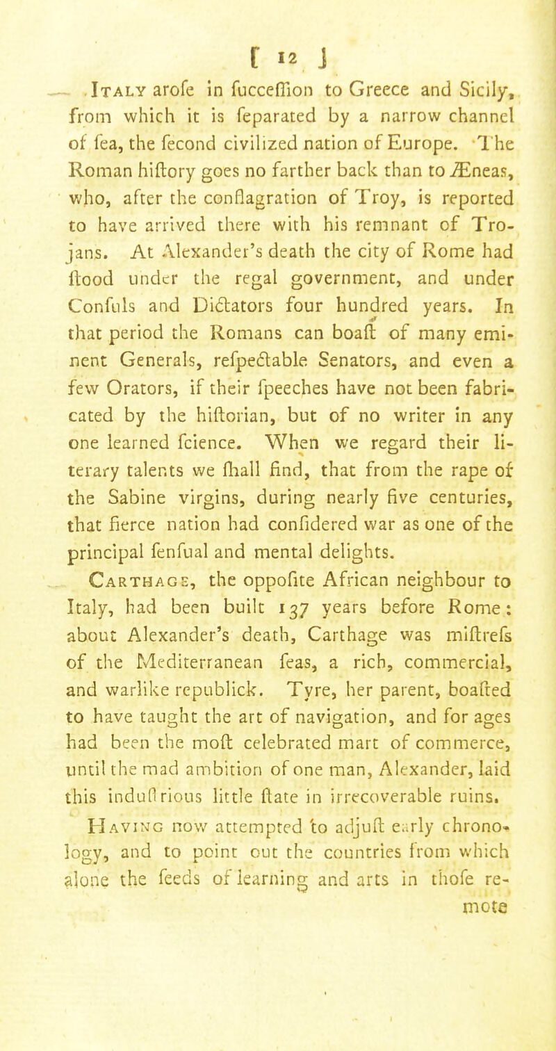 — .Italy arofe in fucceflion to Greece and Sicily, from which it is feparated by a narrow channel of fea, the fecond civilized nation of Europe. ‘I'he Roman hiftory goes no farther back than to iEneas, who, after the conflagration of Troy, is reported to have arrived there with his remnant of Tro- jans. At Alexander’s death the city of Rome had Hood Linder the regal government, and under Conftils and Dictators four hundred years. In that period the Romans can boaft of many emi- nent Generals, refpedable Senators, and even a few Orators, if their fpeeches have not been fabri- cated by the hiftorian, but of no writer in any one learned fcience. When we regard their li- terary talents we fliall find, that from the rape of the Sabine virgins, during nearly five centuries, that fierce nation had confidercd war as one of the principal fenfual and mental delights. Carthage, the oppofite African neighbour to Italy, had been built 137 years before Rome: about Alexander’s death, Carthage was miftrefs of the Mediterranean feas, a rich, commercial, and warlike republick. Tyre, her parent, boafted to have taught the art of navigation, and for ages had been the moft celebrated mart of commerce, until the mad ambition of one man, Alexander, laid this induflrious little ftate in irrecoverable ruins. Having now attempted 'to adjufl; early chrono- logy, and to point out the countries from which alone the feeds of learning and arts in thofe re- mote