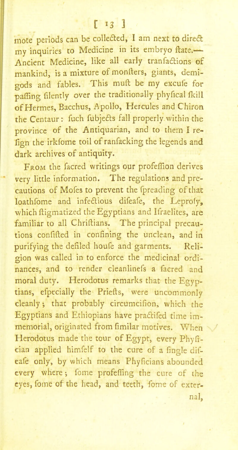 mote periods can be collefted, 1 am next to direft my inquiries to Medicine in its embryo ftate.— Ancient Medicine, like all early tranfadlions of mankind, is a mixture of monfters, giants, demi- gods and fables. This muft be my excufe for pairing filently over the traditionally phyfical fidll of Hermes, Bacchus, Apollo, Hercules and Chiron the Centaur : fuch fubjedls fall properly within the province of the Antiquarian, and to them I re- fign the irkfome toil of ranfacking the legends and dark archives of antiquity. From the facred writings our profeflion derives very little information. The regulations and pre- cautions of Mofes to prevent the fpreading of that loathfome and infeclious difeafe, the Leprofy, which ftigmatized the Egyptians and Ifraelites, are familiar to all Chriftians. The principal precau- tions confided in confining the unclean, and in purifying the defiled houfe and garments. Reli- gion was called in to enforce the medicinal ordi- nances, and to render cleanlinefs a facred and moral duty. Herodotus remarks that the Egyp- tians, efpecially the Priefts, were uncommonly cleanly *, that probably circumcifion, which the Egyptians and Ethiopians have pradtifed time im- memorial, originated from fimilar motives. When Herodotus made the tour of Egypt, every Phyfi- cian applied himfelf to the cure of a fingle dif- eafe only, by which means Phyficians abounded every where •, fome profefling the cure of the eyes, fome of the head, and teeth, fome of exter- nal.
