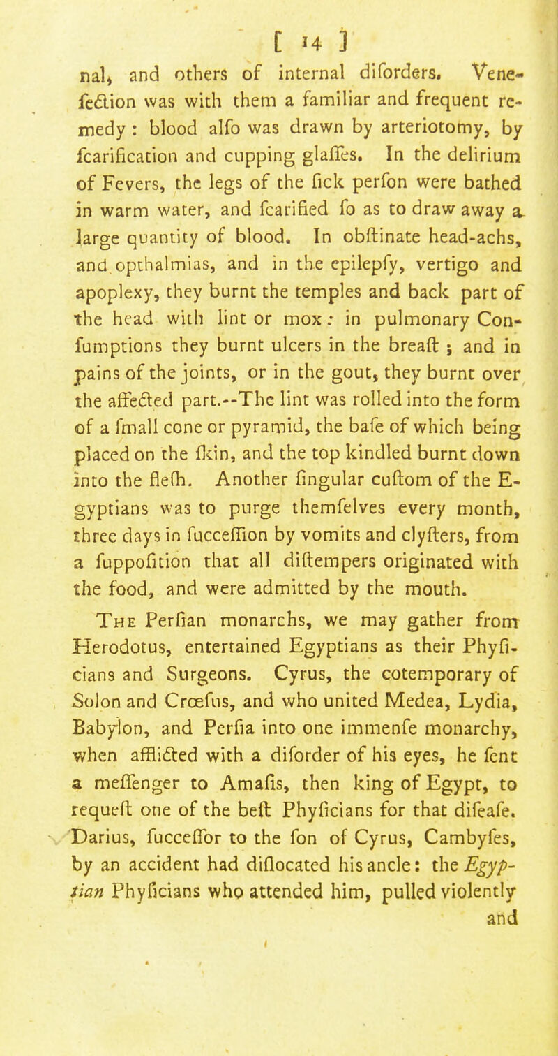 nal* and others of internal diforders, Vene- fc<5lion was with them a familiar and frequent re- medy : blood alfo was drawn by arteriotomy, by fcarification and cupping glaffes. In the delirium of Fevers, the legs of the fick perfon were bathed in warm water, and fcarified fo as to draw away a. large quantity of blood. In obftinate head-achs, and opthalmias, and in the cpilepfy, vertigo and apoplexy, they burnt the temples and back part of the head with lint or mox: in pulmonary Con* fumptions they burnt ulcers in the bread: 5 and in pains of the joints, or in the gout, they burnt over the affe(51;ed part.--Thc lint was rolled into the form of a fmall cone or pyramid, the bafe of which being placed on the flcin, and the top kindled burnt down into the flefh. Another fingular cuftom of the E- gyptians was to purge themfelves every month, three days in fuccelTion by vomits and clyfters, from a fuppoficion that all diftempers originated with the food, and were admitted by the mouth. The Perfian monarchs, we may gather from Herodotus, entertained Egyptians as their Phyfi- cians and Surgeons. Cyrus, the cotemporary of Solon and Croefus, and v;ho united Medea, Lydia, Babylon, and Perfia into one immenfe monarchy, when afflidted with a diforder of his eyes, he fent a meflenger to Amafis, then king of Egypt, to requefl one of the beft Phyficians for that difeafe. Darius, fuccefldr to the fon of Cyrus, Cambyfes, by an accident had diflocated his ancle: ihc Egyp- tian Phyficians who attended him, pulled violently and