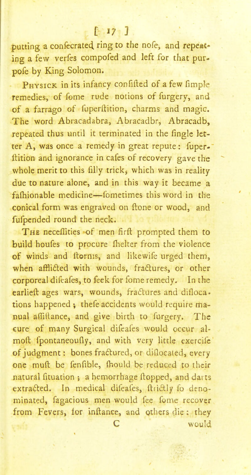 C 3 putting a confecratecl ring to the nofe, and repeat* ing a few verfes compofed and left for that pur- pofe by King Solomon. Physick in its infancy confided of a few fimple remedies, of feme rude notions of furgcry, and of a farrago of ^ fuperftition, charms and magic. The word Abracadabra, Abracadbr, Abracadb, repeated thus until it terminated in the fingle let- ter A, was once a remedy in great repute: fuper- ftition and ignorance in cafes of recovery gave the whole merit to this filly trickj which was in reality due to nature alone, and in this way it became a fafiiionable medicine—fometimes this word in the conical form was engraved on done or wood, and fufpended round the neck. The neceflities »of men firft prompted them to build houfes to procure fhelter from the violence of winds and dorms, and likewife urged them, when afflidted with wounds, fradlures, or other corporeal difcafes, to feek for fome remedy. In the earlied ages wars, wounds, fradfcures and difloca. tions happened •, thefe accidents would require ma- nual affifiance, and give birth to furgery. The cure of many Surgical difeafes would occur ai- med fpontaneoufiy, and with very little exercife’ of judgment: bones fradtured, or difloealed, every one mud be fenfible, Ihould be reduced to their natural fituadon ; a hemorrhage dopped, and darts extradted. In medical difeafes, dridlly fo deno- minated, fagacious men would fee fome recover from Fevers, lor indance, and others die : they C would