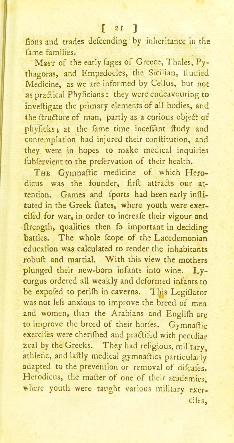 fions and trades defcending by inheritance in the fame families. Most of the early fages of Greece, Thales, Py- thagoras, and Empedocles, the Sicilian, lludied Medicine, as we are informed by Cellus, but not as pradlical Phyficians : they were endeavouring to inveftigate the primary elements of all bodies, and the ftrudture of man, partly as a carious objeft of phyficksj at the fame time inceflant ftudy and contemplation had injured their conftitution, and they were in hopes to make medical inquiries fubfervient to the prefervation of their health. The Gymnaftic medicine of which Hero- dicus was the founder, firft attradls our at- tention. Games and fports had been early infti- tuted in the Greek ftates, where youth were exer- cifed for war, in order to increafe their vigour and ftrength, qualities then fo important in deciding battles. The whole fcope of the Lacedemonian education was calculated to render the inhabitants robuft and martial. With this view the mothers plunged their new-born infants into wine. Ly- curgus ordered all weakly and deformed infants to be expofed to perifh in caverns. Tljis Legiflator was not lefs anxious to improve the breed of men and women, than the Arabians and Englilh are to improve the breed of their horfes. Gymnaftic exercifes were cherilhed and pradlifed with peculiar zeal by the Greeks. They had religious, military, athletic, and laftly medical gymnaftics particularly adapted to the prevention or removal of difeafes. Herodicus, the matter of one of their academies, where youth were taught various military exer- cifcs.