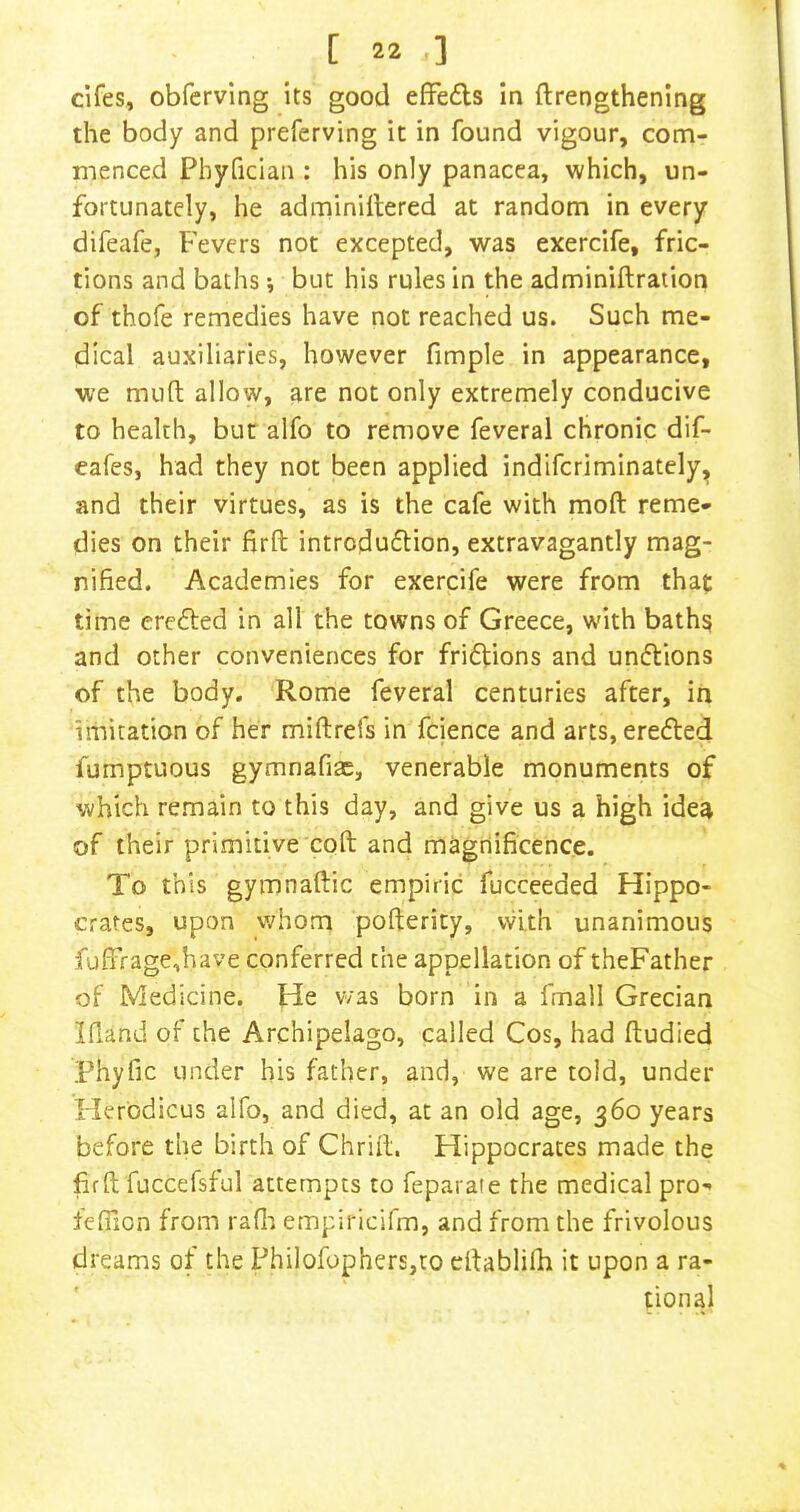 cifes, obfervlng its good effedls in ftrengthening the body and preferving it in found vigour, com- menced Phyfician : his only panacea, which, un- fortunately, he adminiitered at random in every difeafe, Fevers not excepted, was exercife, fric- tions and baths •, but his rules in the adminiftration of thofe remedies have not reached us. Such me- dical auxiliaries, however fimple in appearance, we muft allow, are not only extremely conducive to health, but alfo to remove feveral chronic dif- eafes, had they not been applied indifcriminately, and their virtues, as is the cafe with moft reme- dies on their firft introduflion, extravagantly mag- nified. Academies for exercife were from that time erefted in all the towns of Greece, with baths and other conveniences for friftions and undlions of the body. Rome feveral centuries after, in iihitation of her miftrefs in fcience and arts, eredled fumptuous gymnafiae, venerable monuments of which remain to this day, and give us a high idea of their primitive coft and magnificence. To this gymnaftic empiric fucceeded Hippo- crates, upon whom pofterity, vvith unanimous fufirage,have conferred the appellation of theFather of Medicine. He was born in a fmall Grecian Ifland of the Archipelago, called Cos, had ftudied Phyfic under his father, and, we are told, under Herodicus alfo, and died, at an old age, 360 years before the birth of Chriil, Hippocrates made the firft fuccefsful attempts to feparafe the medical pro- fefiion from rafli empiricifm, and from the frivolous dreams of the Philofophers,to eftablifh it upon a ra- tional