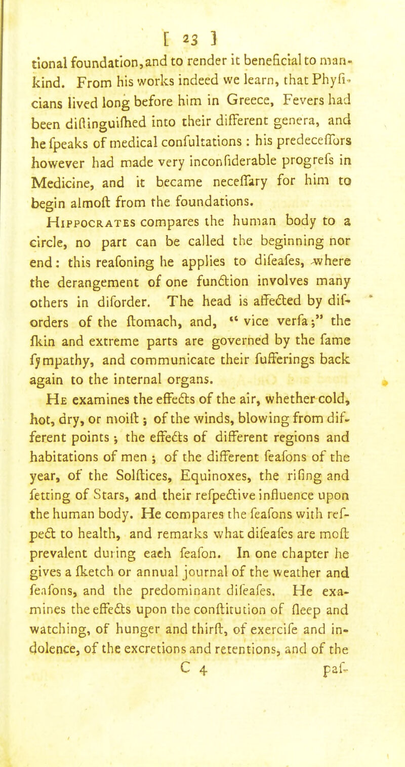 tional foundation, and to render it beneficial to man- kind. From his works indeed we learn, that Phyfi- dans lived long before him in Greece, Fevers had been difiinguilhed into their different genera, and hefpeaks of medical confultations : his predeceffors however had made very inconfiderable progrefs in Medidne, and it became necelTary for him to begin almoft from the foundations. Hippocrates compares the human body to a circle, no part can be called the beginning nor end; this reafoning he applies to difeafes, -where the derangement of one fundion involves many others in diforder. The head is affeded by dif- orders of the ftomach, and, “ vice verfa-,” the fkin and extreme parts are governed by the fame fympathy, and communicate their fufferings back again to the internal organs. He examines the effeds of the air, whether cold, hot, dry, or moilt j of the winds, blowing from dif- ferent points ; the effeds of different regions and habitations of men ; of the different feafons of the year, of the Solflices, Equinoxes, the rifing and fetting of Stars, and their refpedive influence upon the human body. He compares the feafons with ref- ped to health, and remarks what difeafes are mofl; prevalent during each feafon. In one chapter he gives a fketch or annual journal of the weather and feafons, and the predominant difeafes. He exa- mines the effeds upon the conftitution of fleep and watching, of hunger and thirft, of exercife and in- dolence, of the excretions and retentions, and of the C 4 paf.