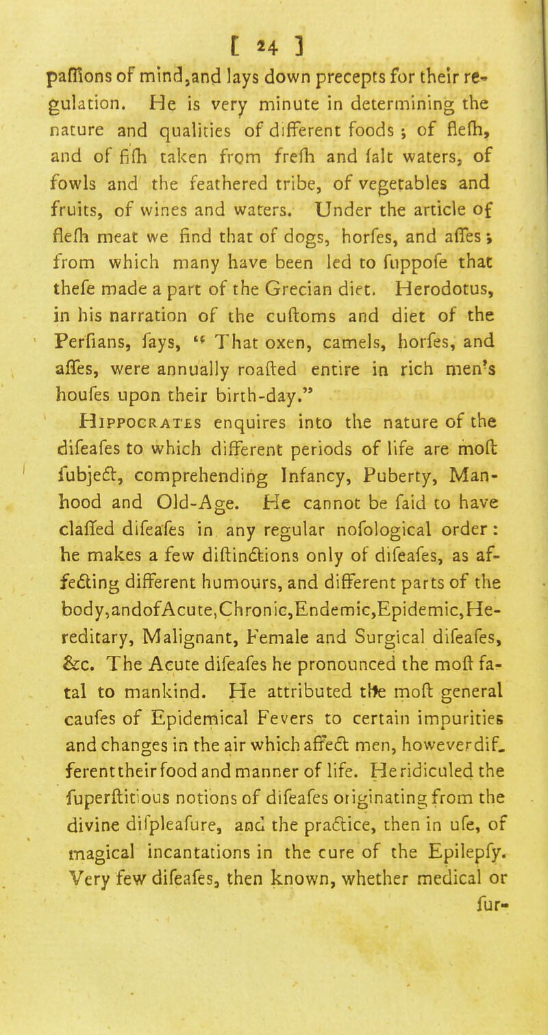 pafllons of mindjand lays down precepts for their re- gulation. He is very minute in determining the nature and qualities of different foods ; of flefh, and of fifh taken from frefh and fait waters, of fowls and the feathered tribe, of vegetables and fruits, of wines and waters. Under the article of flefh meat we find that of dogs, horfes, and affes i from which many have been led to fiippofe that thefe made a part of the Grecian diet. Herodotus, in his narration of the cuftoms and diet of the Perfians, fays, That oxen, camels, horfes, and affes, were annually roafted entire in rich men-s houfes upon their birth-day.” H ippocRATES enquires into the nature of the difeafes to which different periods of life are mofl fubjedf, comprehending Infancy, Puberty, Man- hood and Old-Age. He cannot be faid to have claffed difeafes in any regular nofological order: he makes a few diflindbions only of difeafes, as af- fedling different humours, and different parts of the body,andofAcute, Chronic,Endemic,Epidemic, He- reditary, Malignant, Female and Surgical difeafes, &c. The Acute difeafes he pronounced the moff fa- tal to mankind. He attributed tHe mofl general caufes of Epidemical Fevers to certain impurities and changes in the air which affedl men, howeverdif. ferenttheirfood and manner of life. He ridiculed the fuperflitious notions of difeafes originating from the divine difpleafure, and the pradtice, then in ufe, of magical incantations in the cure of the Epilepfy. Very few difeafes, then known, whether medical or fur-