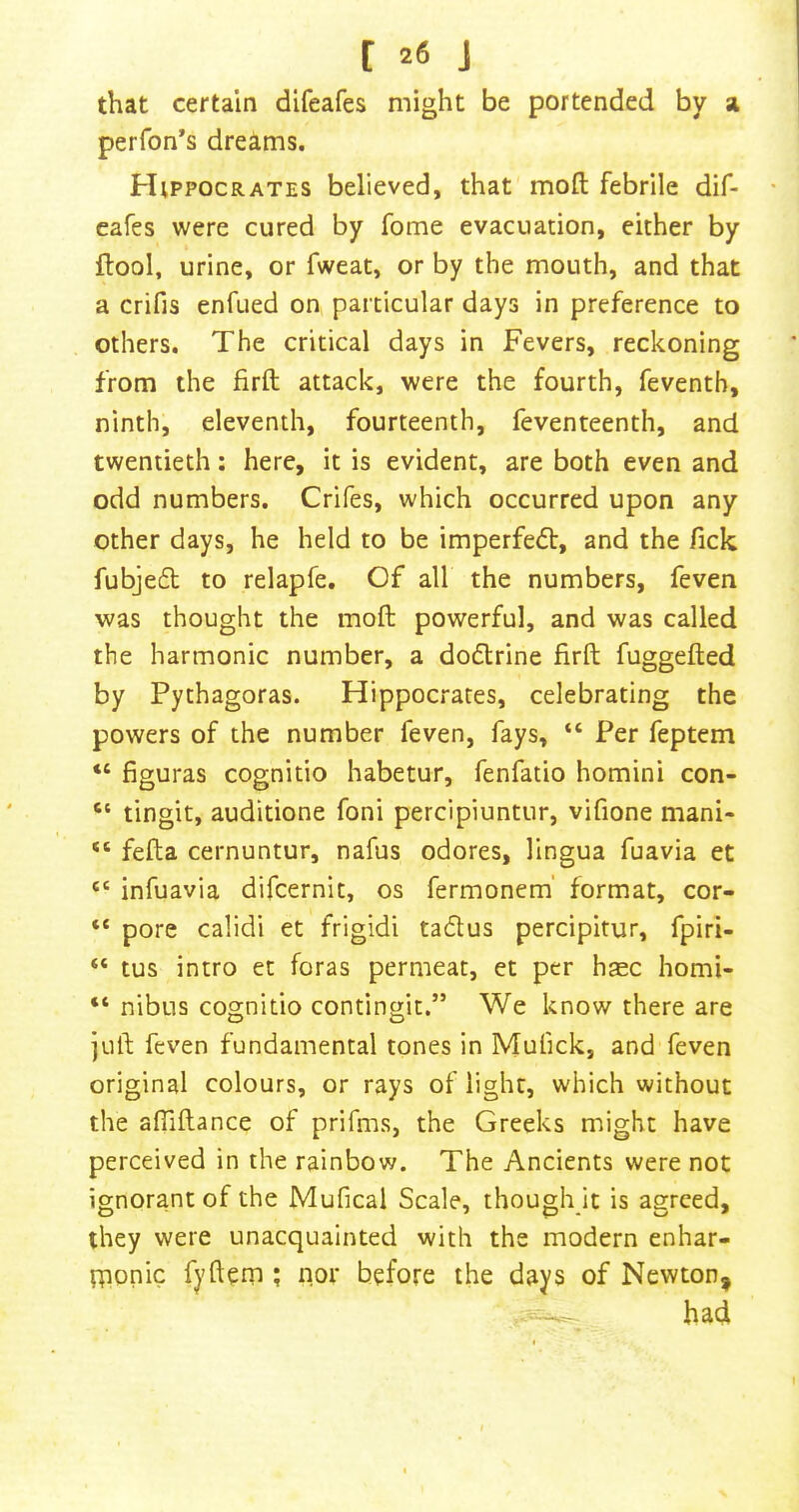 that certain difeafes might be portended by z perfon’s dreams. Hippocrates believed, that moft febrile dif- eafes were cured by fome evacuation, either by flool, urine, or fweat, or by the mouth, and that a crifis enfued on particular days in preference to others. The critical days in Fevers, reckoning from the firfl: attack, were the fourth, feventb, ninth, eleventh, fourteenth, feventeenth, and twentieth: here, it is evident, are both even and odd numbers. Crifes, which occurred upon any other days, he held to be imperfedt, and the fick fubjedt to relapfe. Of all the numbers, feven was thought the moft powerful, and was called the harmonic number, a dodlrine firft fuggefted by Pythagoras. Hippocrates, celebrating the powers of the number feven, fays, “ Per feptem “ figuras cognitio habetur, fenfatio homini con- “ tingit, auditione foni percipiuntur, vifione mani- “ fefta cernuntur, nafus odores, lingua fuavia et “ infuavia difcernit, os fermonem' format, cor- “ pore calidi et frigid! tadus percipitur, fpiri- “ tus intro et foras permeat, et per haec homi- “ nibus cognitio contingit,” We know there are juft feven fundamental tones in Mulick, and feven original colours, or rays of light, which without the aftiftance of prifms, the Greeks might have perceived in the rainbow. The Ancients were not ignorant of the Mufical Scale, though it is agreed, they were unacquainted with the modern enhar- tponic fyftem ; nor before the days of Newton^ ^ had