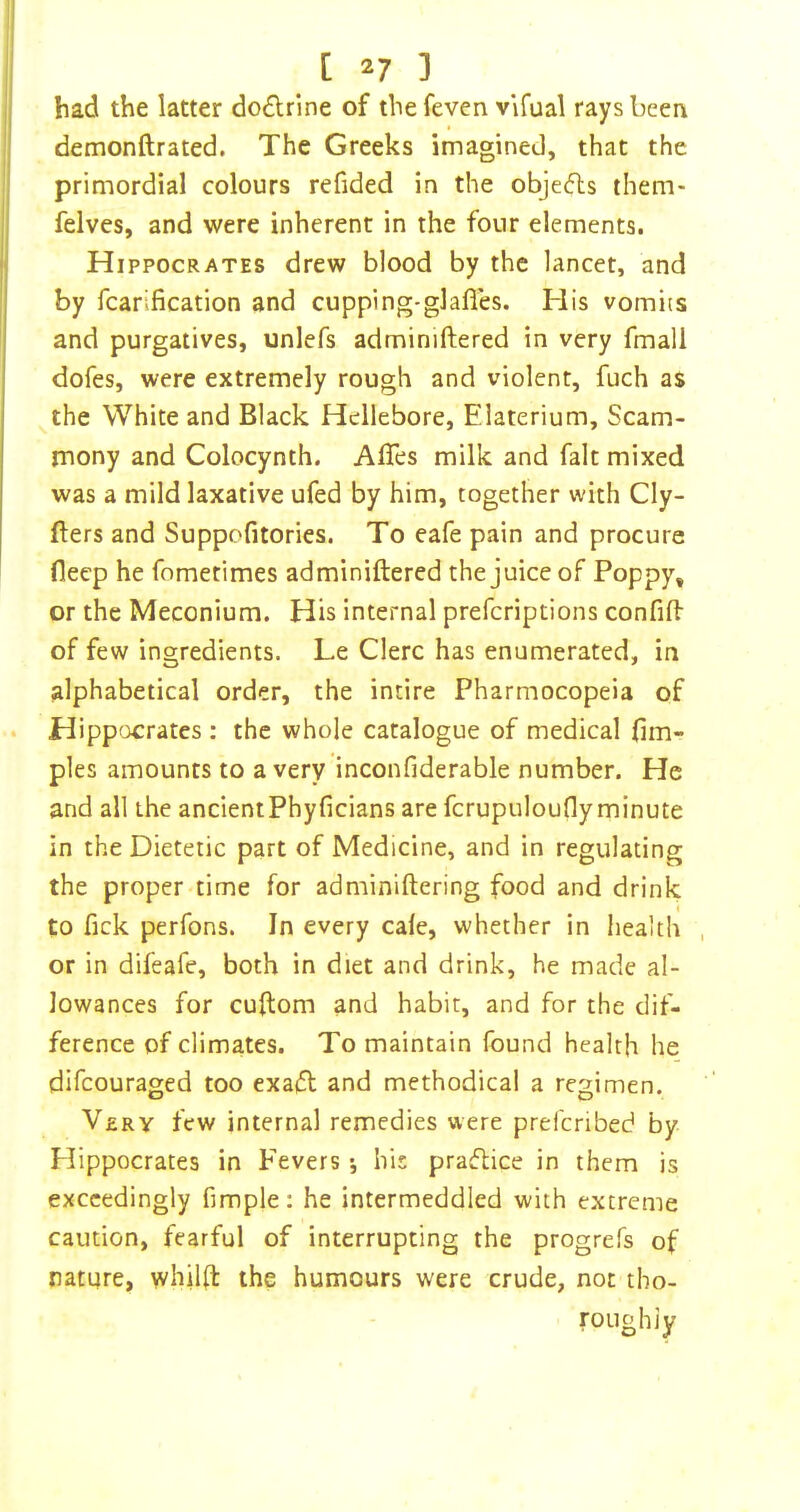 had the latter do£lrine of thefeven vifual rays been demonftrated. The Greeks imagined, that the primordial colours refided in the objecfls them- felves, and were inherent in the four elements. Hippocrates drew blood by the lancet, and by fcarification and cupping-glafles. His vomits and purgatives, unlefs adminiftered in very fmall dofes, were extremely rough and violent, fuch as the White and Black Hellebore, Elaterium, Scam- mony and Colocynth. Affes milk and fait mixed was a mild laxative ufed by him, together with Cly- fters and Suppofitories. To eafe pain and procure fleep he fometimes adminiftered the juice of Poppy, or the Meconium. His internal prefcriptions confift of few ingredients. Le Clerc has enumerated, in alphabetical order, the intire Pharmocopeia of Hippocrates : the whole catalogue of medical fim- ples amounts to a very inconfiderable number. He and all the ancientPhyficians are fcrupuloufly minute in the Dietetic part of Medicine, and in regulating the proper time for adminiftering food and drink to fick perfons. In every cale, whether in health or in difeafe, both in diet and drink, he made al- lowances for cuftom and habit, and for the dif- ference of climates. To maintain found health he difeouraged too exaifl and methodical a regimen. Very few internal remedies were prefenbed by Hippocrates in Fevers •, his praflice in them is exceedingly fimple: he intermeddled with extreme caution, fearful of interrupting the progrefs of nature, whilft the humours were crude, not tho- roughly