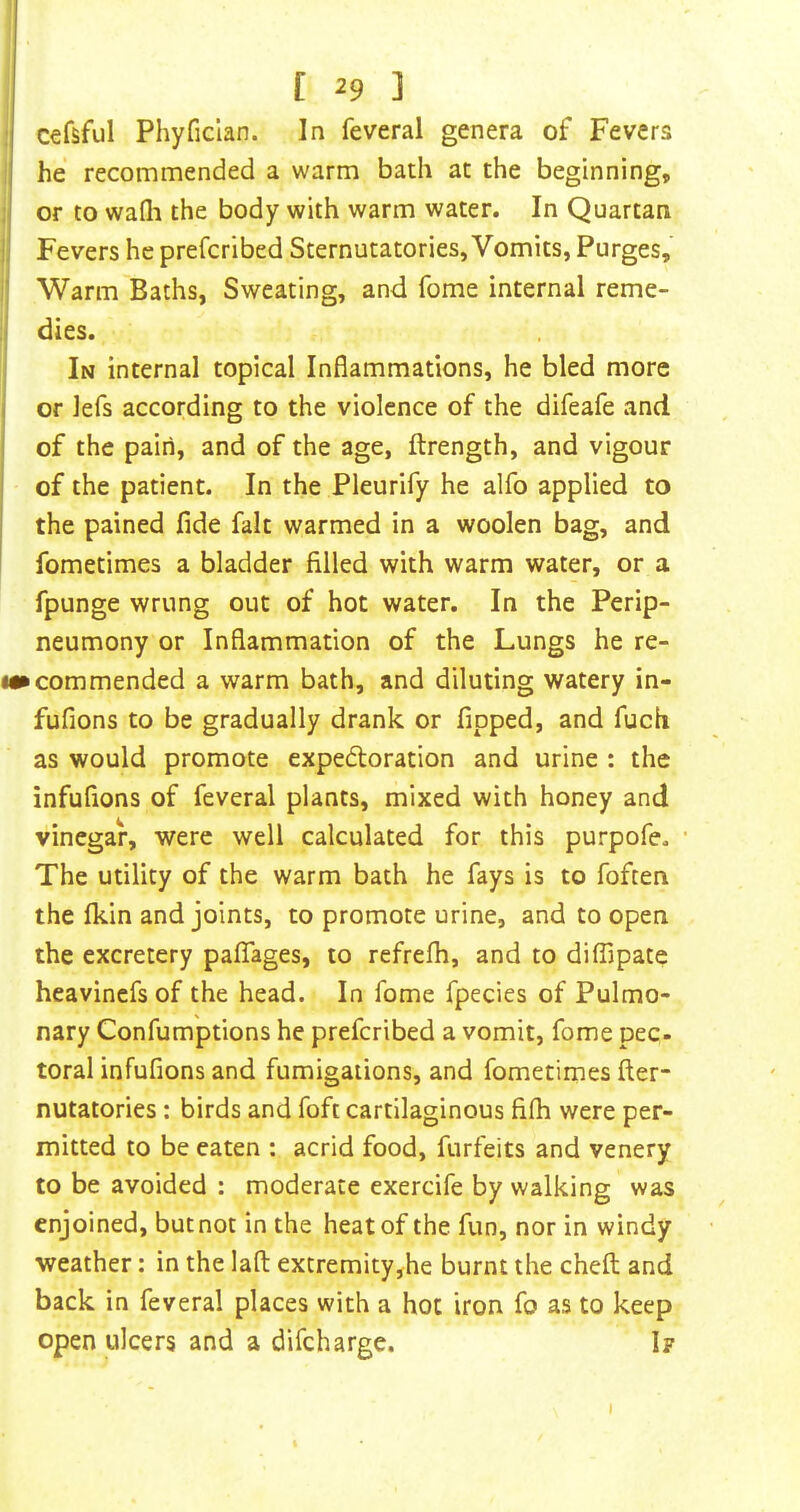 r ^9 ] cefsful Phyfician. In feveral genera of Fevers 1 he recommended a warm bath at the beginning, I or to wafli the body with warm water. In Quartan I, Fevers he prefcribed Sternutatories, Vomits, Purges, ’ Warm Baths, Sweating, and Tome internal reme- dies. In internal topical Inflammations, he bled more I or Jefs according to the violence of the difeafe and of the pain, and of the age, ftrength, and vigour of the patient. In the Pleurify he alfo applied to the pained fide fait warmed in a woolen bag, and fometimes a bladder filled with warm water, or a fpunge wrung out of hot water. In the Perip- neumony or Inflammation of the Lungs he re- !«• commended a warm bath, and diluting watery in- fufions to be gradually drank or fipped, and fuch as would promote expedoration and urine : the infufions of feveral plants, mixed with honey and vinegar, were well calculated for this purpofe. The utility of the warm bath he fays is to foften the Ikin and joints, to promote urine, and to open the excretery pafTages, to refrefh, and to diffipate heavincfs of the head. In fome fpecies of Pulmo- nary Confumptions he prefcribed a vomit, fome pec- total infufions and fumigations, and fometimes fter- nutatories: birds and foft cartilaginous fifli were per- mitted to be eaten : acrid food, forfeits and venery to be avoided : moderate exercife by walking was enjoined, but not in the heat of the fun, nor in windy weather: in the lafl; extremity,he burnt the cheft and back in feveral places with a hot iron fo as to keep open ulcers and a difeharge. If