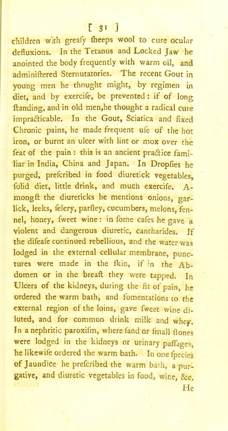 children with greafy Iheeps wool to cure Ocular defluxions. In the Tetanus and Locked Jaw he anointed the body frequently with warm oil, and adminiftered Sternutatories. The recent Gout iti young men he thought might, by regimen i/i diet, and by exercife, be prevented: if of long Handing, and in old men,he thought a radical cure impradticable. In the Gout, Sciatica and fixed Chronic pains, he made frequent ufe of the hoc iron, or burnt an ulcer with lint or mox over the feat of the pain : this is an ancient pradice fami- liar in India, China and Japan. In Dropfies he purged, prefcribed in food diuretick vegetables, folid diet, little drink, and much exercife. A- mongft the diureticks he mentions onions, gar- lick, leeks, felery, parfley, cucumbers, melons, fen- nel, honey, fweet wine: in fome cafes he gave a violent and dangerous diuretic, cantharides. If the difeafe continued rebellious, and the water was lodged in the external cellular membrane, punc- tures were made in the flcin, if in the Ab- domen or in the breaft they were tapped. In Ulcers of the kidneys, during the fit of pain, he ordered the warm bath, and fomentations to the external region of the loins, gave fweet wine di- luted, and for common drink milk and whey. In a nephritic paroxifm, where fand or fmall ftones were lodged in the kidneys or urinary paflages, he likewife ordered the warm bath. In one fpccies of Jaundice he prefcribed the warm bath, a pur- gative, and diuretic vegetables in food, wine, &c. He