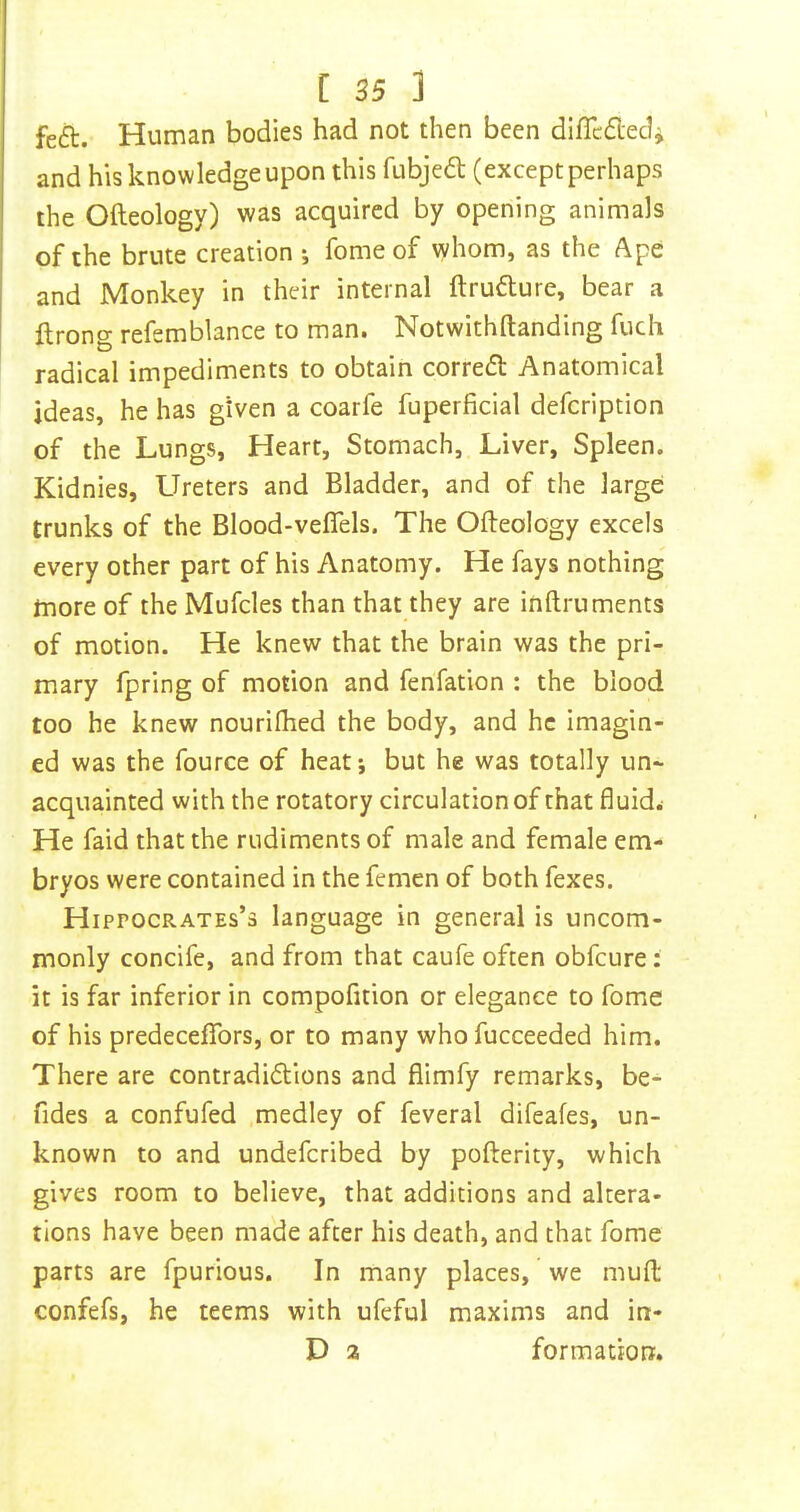 feft. Human bodies had not then been diflc<5tedi and his knowledge upon this fubjedl (except perhaps the Ofteology) was acquired by opening animals of the brute creation •, fome of vyhom, as the Ape and Monkey in their internal ftruflure, bear a ftrong refemblance to man. Notwithftanding fuch radical impediments to obtain correfl Anatomical ideas, he has given a coarfe fuperficial defcription of the Lungs, Heart, Stomach, Liver, Spleen. Kidnies, LTreters and Bladder, and of the large trunks of the Blood-veflels. The Ofteology excels every other part of his Anatomy. He fays nothing more of the Mufcles than that they are inftruments of motion. He knew that the brain was the pri- mary fpring of motion and fenfation : the blood too he knew nourilhed the body, and he imagin- ed was the fource of heat; but he was totally un- acquainted with the rotatory circulation of that fluids He faid that the rudiments of male and female em- bryos were contained in the femen of both fexes. Hippocrates’s language in general is uncom- monly concife, and from that caufe often obfcure: it is far inferior in compofition or elegance to fome of his predeceflbrs, or to many who fucceeded him. There are contradiftions and flimfy remarks, be- fides a confufed .medley of feveral difeafes, un- known to and undefcribed by pofterity, which gives room to believe, that additions and altera- tions have been made after his death, and that fome parts are fpurious. In many places, we muft confefs, he teems with ufeful maxims and in- D a formation.