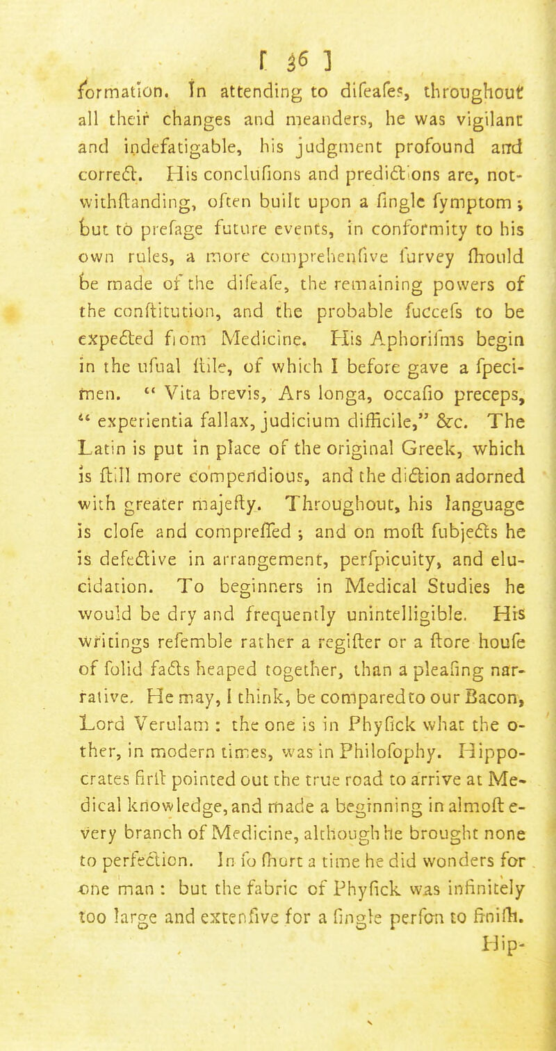 r ] formation. In attending to difeafe?, throughout all their changes and meanders, he was vigilant and indefatigable, his judgment profound arrd corred'. His conclufions and predidions are, not- vvithftanding, often built upon a finglc fymptom ; but to prefage future events, in conformity to his own rules, a more comprehenfive furvey fhould be made ot the difeafe, the remaining powers of the conftitution, and the probable fuccefs to be expeded fiom Medicine. Flis Aphorifms begin in the ufual Itile, of v/hich I before gave a fpeci- men. “ Vita brevis, Ars longa, occafio preceps, “ experientia fallax, judicium difficile,” &c. The Latin is put in place of the original Greek, which IS flill more compendious, and the didion adorned with greater majefty. Throughout, his language is clofe and compreffied *, and on moft fubjeds he is defedive in arrangement, perfpicuity, and elu- cidation. To beginners in Medical Studies he would be dry and frequently unintelligible. His Writings refemble rather a regifter or a ftore houfe of folid fads heaped together, than a pleafing nar- rative. He may, I think, be comparedto our Bacon, Lord Verulam : the one is in Phyfick what the o- ther, in modern times, was in Philofophy. Hippo- crates firll pointed out the true road to arrive at Me- dical knowledge, and made a beginning in almoft e- very branch of Medicine, although he brought none to perledion. In fo fiiort a time he did wonders for one man : but the fabric of Phyfick was infinitely too large and extenfive for a fingle perfan to frnifh. blip-
