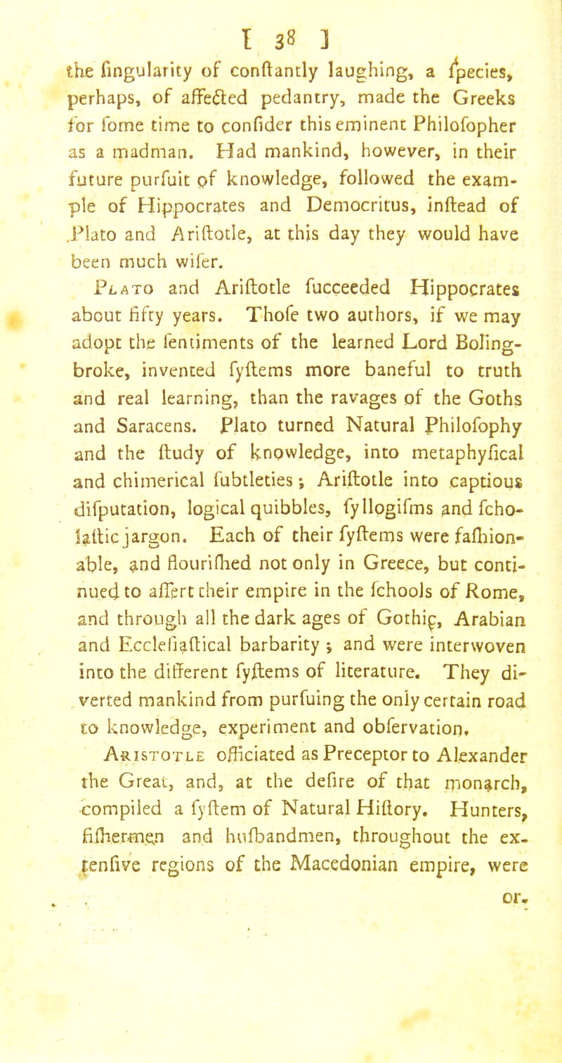 the Angularity of conftantly laughing, a fpecies, perhaps, of affefted pedantry, made the Greeks for fome time to confider this eminent Philofopher as a madman. Had mankind, however, in their future purfuit pf knowledge, followed the exam- ple of Hippocrates and Democritus, inftead of J^lato and Ariftotle, at this day they would have been much wifer. Plato and Ariftotle fucceeded Hippocrates about fifty years. Thofe two authors, if we may adopt the fentiments of the learned Lord Bofing- broke, invented fyftems more baneful to truth and real learning, than the ravages of the Goths and Saracens. Plato turned Natural Philofophy and the ftudy of knowledge, into metaphyfical and chimerical fubtleties *, Ariftotle into captious difputation, logical quibbles, fyllpgifms andfcho- laftic jargon. Each of their fyftems were falhion- able, ^nd fiourifhed not only in Greece, but conti- nued to aftert their empire in the fchools of Rome, and through all the dark ages of Gothip, Arabian and Eccleliaftical barbarity j and were interwoven into the different fyftems of literature. They di- verted mankind from purfuing the only certain road to knowledge, experiment and obfervation. Aristotle officiated as Preceptor to Alexander the Great, and, at the defire of that monarch, compiled a fyftem of Natural Hiftory. Hunters, fiftierm.en and hufbandmen, throughout the ex- tenfive regions of the Macedonian empire, were or.
