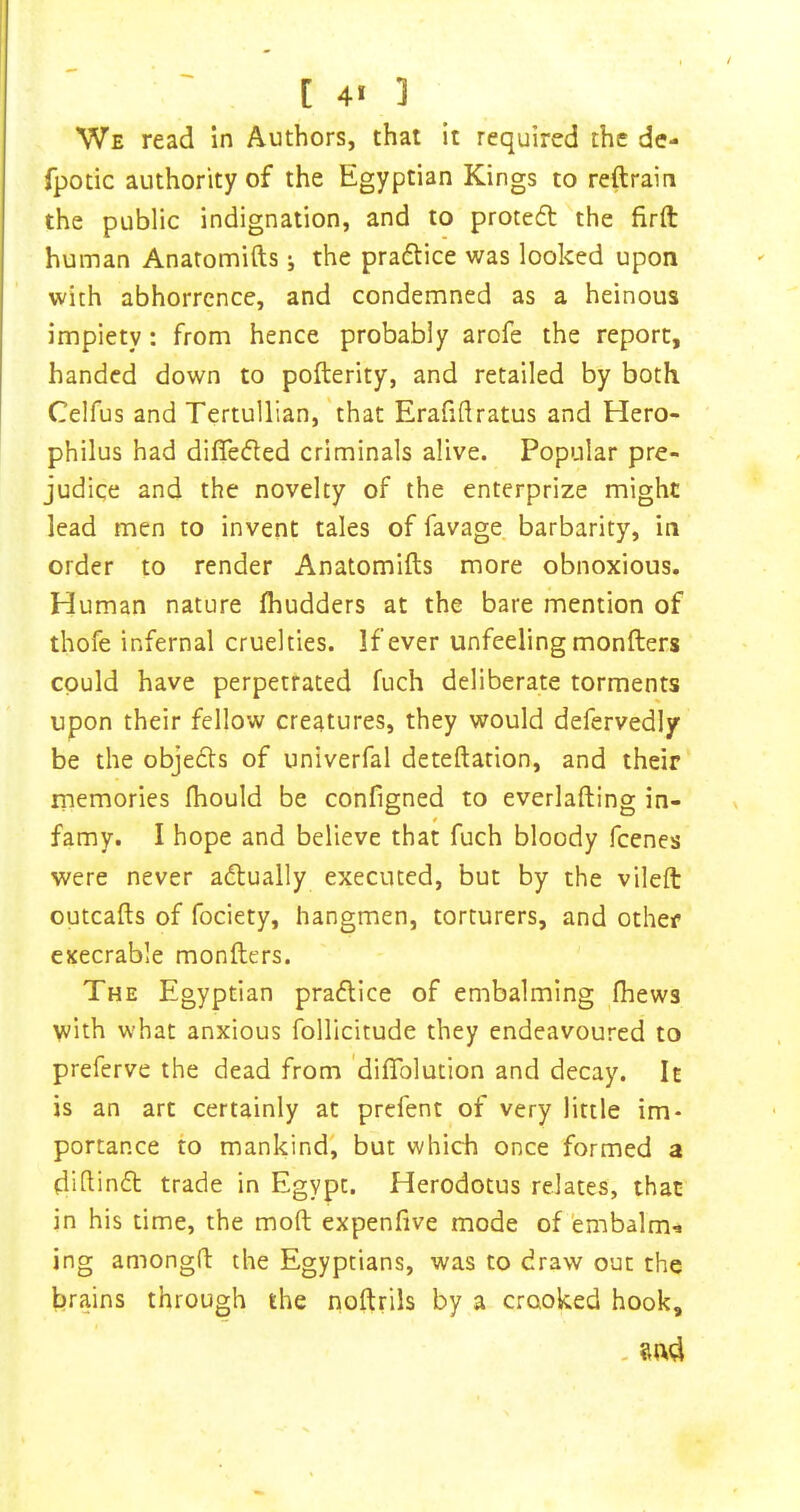 We read In Authors, that it required the de- fpotic authority of the Egyptian Kings to reftrain the public indignation, and to protedt the firft human Anatomifts j the pradlice was looked upon with abhorrence, and condemned as a heinous impiety: from hence probably arofe the report, handed down to pofterity, and retailed by both. Celfus and Tertullian, 'that Erafiflratus and Hero- philus had differed criminals alive. Popular pre- judice and the novelty of the enterprize might lead men to invent tales of favage barbarity, in order to render Anatomifts more obnoxious. Human nature fhudders at the bare mention of thofe infernal cruelties. If ever unfeeling monfters could have perpetrated fuch deliberate torments upon their fellow creatures, they would defervedly be the objedts of univerfal deteftarion, and their rnemories fhould be configned to everlafting in- famy. I hope and believe that fuch bloody feenes were never adlually executed, but by the vileft outcafts of fociety, hangmen, torturers, and other execrable monfters. The Egyptian pradllce of embalming fhews with what anxious follicitude they endeavoured to preferve the dead from 'diftblution and decay. It is an arc certainly at prefent of very little im- portance to mankind', but which once formed a didindt trade in Egypt. Herodotus relates, that in his time, the moft expenfive mode of embalm^ ing amongft the Egyptians, was to draw out the brains through the noftrils by a crooked hook, - Sftd