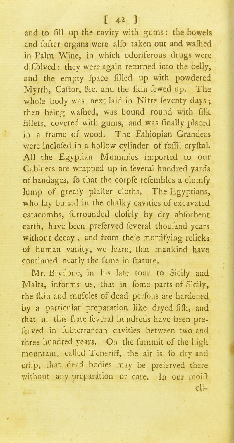 and to fill up the cavity with gums: the bowels and fofter organs were alfo taken out and walked in Palm Wine, in which odoriferous drugs were dififolved: they were again returned into the belly, and the empty fpace filled up with powdered Myrrh, Caftor, &c. and the fl<tin fewed up, The whole body was next laid in Nitre feventy days; then being walked, was bound round with filk fillets, covered with gums, and was finally placed in a frame of wood. The Ethiopian Grandees were inclofed in a hollow cylinder of folTil cryllal. All the Egyptian Mummies imported to our Cabinets are wrapped up in feveral hundred yards of bandages, fo that the corpfe refcmbles a clumfy Jump of greafy plafter cloths. The Egyptians, who lay buried in the chalky cavities of excavated catacombs, furrounded clofdy by dry abforbent earth, have been preferved feveral thoufand years without decay 5 and from thefe mortifying relicks of human vanity, we learn, that mankind have continued nearly the fame in llature. Mr. Brydone, in his late tour to Sicily and Malta,, informs us, that in fome parts of Sicily, the ficin and mufcles of dead perfons are hardened by a particular preparation like dryed filli, and that in this Hate feveral hundreds have been pre- ferved in fubterranean cavities between two and three hundred years. On the fummit of the high mountain, called TenerifF, the air is fo dry and crifp, that dead bodies may be preferved there ydthout any preparation or care. In our moifl; cli-