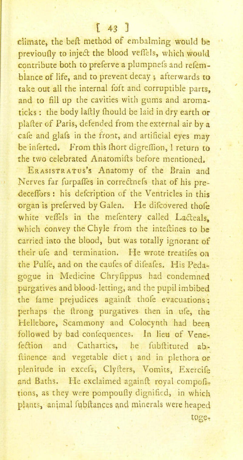 dimate, the beft method of embalming would be previoufly to injedt the blood veflels, which would contribute both to preferve a plumpnefs and refem- blance of life, and to prevent decay ; afterwards to take out all the internal foft and corruptible parts, and to fill up the cavities with gums and aroma- ticks : the body laftly fhould be laid in dry earth or plafter of Paris, defended from the external air by a cafe and glafs in the front, and artificial eyes may be inferted. From this ihort digreffion, 1 return to the two celebrated Anatomifts before mentioned. Erasistratus’s Anatomy of the Brain and Nerves far furpafles in correctnefs that of his pre- decelfors ; his defcription of the Ventricles in this organ is preferved by Galen. He difcovered thofe white veflels in the mefentery called Ladleals, which convey the Chyle from the inteftines to be carried into the blood, but was totally ignorant of their ufe and termination. He wrote rreatifes on the Pulfe, and on the caufes of difeafes. His Peda-r gogue in Medicine Chryfippus had condemned purgatives and blood-letting, and the pupil imbibed the fame prejudices againft thofe evacuations: perhaps the flrong purgatives then in ufe, the Hellebore, Scammony and Colocynth had been followed by bad confequences. In lieu of Vene- fedlion and Cathartics, he fubftitured ab- flinence and vegetable diet *, and in plethora or- plenitude in excefs, Clyllers, Vomits, Exercifs and Baths. He exclaimed againft royal compofi- tions, as they were pompoufiy dignified, in which plants, an;mal fubflances and minerals were heaped tpg?r